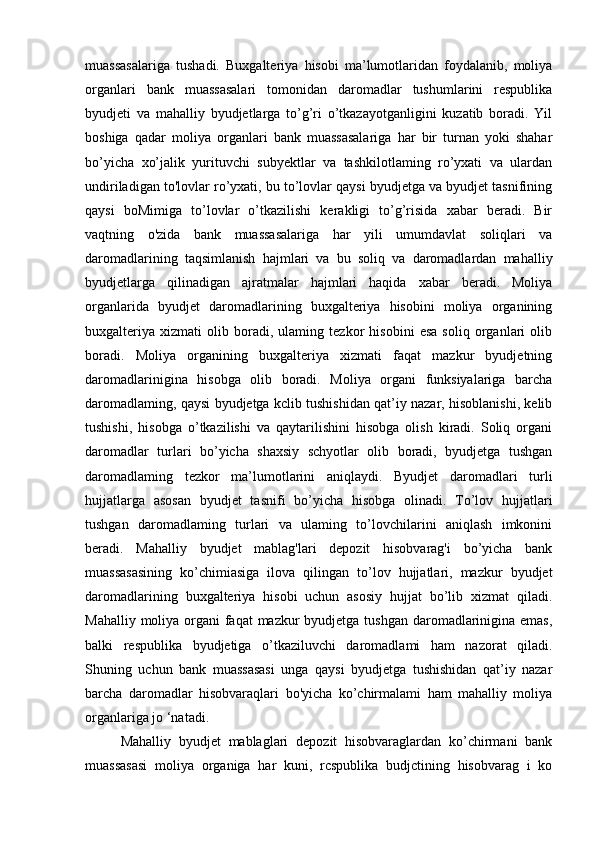 muassasalariga   tushadi.   Buxgalteriya   hisobi   ma’lumotlaridan   foydalanib,   moliya
organlari   bank   muassasalari   tomonidan   daromadlar   tushumlarini   respublika
byudjeti   va   mahalliy   byudjetlarga   to’g’ri   o’tkazayotganligini   kuzatib   boradi.   Yil
boshiga   qadar   moliya   organlari   bank   muassasalariga   har   bir   turnan   yoki   shahar
bo’yicha   xo’jalik   yurituvchi   subyektlar   va   tashkilotlaming   ro’yxati   va   ulardan
undiriladigan to'lovlar ro’yxati, bu to’lovlar qaysi byudjetga va byudjet tasnifining
qaysi   boMimiga   to’lovlar   o’tkazilishi   kerakligi   to’g’risida   xabar   beradi.   Bir
vaqtning   o'zida   bank   muassasalariga   har   yili   umumdavlat   soliqlari   va
daromadlarining   taqsimlanish   hajmlari   va   bu   soliq   va   daromadlardan   mahalliy
byudjetlarga   qilinadigan   ajratmalar   hajmlari   haqida   xabar   beradi.   Moliya
organlarida   byudjet   daromadlarining   buxgalteriya   hisobini   moliya   organining
buxgalteriya   xizmati   olib   boradi,   ulaming   tezkor   hisobini   esa   soliq   organlari   olib
boradi.   Moliya   organining   buxgalteriya   xizmati   faqat   mazkur   byudjetning
daromadlarinigina   hisobga   olib   boradi.   Moliya   organi   funksiyalariga   barcha
daromadlaming, qaysi byudjetga kclib tushishidan qat’iy nazar, hisoblanishi, kelib
tushishi,   hisobga   o’tkazilishi   va   qaytarilishini   hisobga   olish   kiradi.   Soliq   organi
daromadlar   turlari   bo’yicha   shaxsiy   schyotlar   olib   boradi,   byudjetga   tushgan
daromadlaming   tezkor   ma’lumotlarini   aniqlaydi.   Byudjet   daromadlari   turli
hujjatlarga   asosan   byudjet   tasnifi   bo’yicha   hisobga   olinadi.   To’lov   hujjatlari
tushgan   daromadlaming   turlari   va   ulaming   to’lovchilarini   aniqlash   imkonini
beradi.   Mahalliy   byudjet   mablag'lari   depozit   hisobvarag'i   bo’yicha   bank
muassasasining   ko’chimiasiga   ilova   qilingan   to’lov   hujjatlari,   mazkur   byudjet
daromadlarining   buxgalteriya   hisobi   uchun   asosiy   hujjat   bo’lib   xizmat   qiladi.
Mahalliy moliya organi faqat  mazkur byudjetga tushgan daromadlarinigina emas,
balki   respublika   byudjetiga   o’tkaziluvchi   daromadlami   ham   nazorat   qiladi.
Shuning   uchun   bank   muassasasi   unga   qaysi   byudjetga   tushishidan   qat’iy   nazar
barcha   daromadlar   hisobvaraqlari   bo'yicha   ko’chirmalami   ham   mahalliy   moliya
organlariga jo ‘natadi.
Mahalliy   byudjet   mablaglari   depozit   hisobvaraglardan   ko’chirmani   bank
muassasasi   moliya   organiga   har   kuni,   rcspublika   budjctining   hisobvarag   i   ko