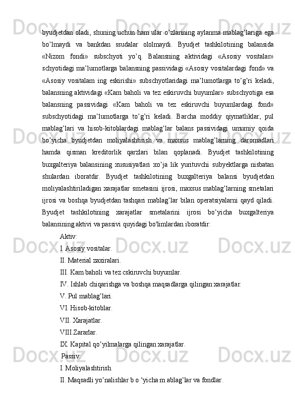 byudjetdan oladi, shuning uchun ham ular  o’zlarining aylanma mablag’lariga ega
bo’lmaydi   va   bankdan   ssudalar   ololmaydi.   Byudjet   tashkilotining   balansida
«Nizom   fondi»   subschyoti   yo’q.   Balansning   aktividagi   «Asosiy   vositalar»
schyotidagi ma’lumotlarga balansning passividagi  «Asosiy vositalardagi  fond» va
«Asosiy   vositalam   ing   eskirishi»   subschyotlaridagi   ma’lumotlarga   to’g’ri   keladi,
balansning aktividagi «Kam  baholi va tez eskiruvchi buyumlar» subschyotiga esa
balansning   passividagi   «Kam   baholi   va   tez   eskiruvchi   buyumlardagi   fond»
subschyotidagi   ma’lumotlarga   to’g’ri   keladi.   Barcha   moddiy   qiymatliklar,   pul
mablag’lari   va   hisob-kitoblardagi   mablag’lar   balans   passividagi   umumiy   qoida
bo’yicha   byudjetdan   moliyalashtirish   va   maxsus   mablag’larning   daromadlari
hamda   qisman   kreditorlik   qarzlari   bilan   qoplanadi.   Byudjet   tashkilotining
buxgalteriya   balansining   xususiyatlari   xo’ja   lik   yurituvchi   subyektlarga   nisbatan
shulardan   iboratdir.   Byudjet   tashkilotining   buxgalteriya   balansi   byudjetdan
moliyalashtiriladigan   xarajatlar   smetasini   ijrosi,   maxsus   mablag’larning   smetalari
ijrosi   va  boshqa  byudjetdan   tashqari   mablag’lar  bilan  operatsiyalarni  qayd  qiladi.
Byudjet   tashkilotining   xarajatlar   smetalarini   ijrosi   bo’yicha   buxgalteriya
balansining aktivi va passivi quyidagi bo'limlardan iboratdir: 
Aktiv:
I. Asosiy vositalar. 
II. Material zaxiralari.
III. Kam baholi va tez cskiruvchi buyumlar.
IV. Ishlab chiqarishga va boshqa maqsadlarga qilingan xarajatlar. 
V. Pul mablag’lari. 
VI. Hisob-kitoblar. 
VII. Xarajatlar. 
VIII.Zararlar.
IX. Kapital qo’yilmalarga qilingan xarajatlar.
 Passiv: 
I. Moliyalashtirish. 
II. Maqsadli yo’nalishlar b o ‘yicha m ablag’lar va fondlar.