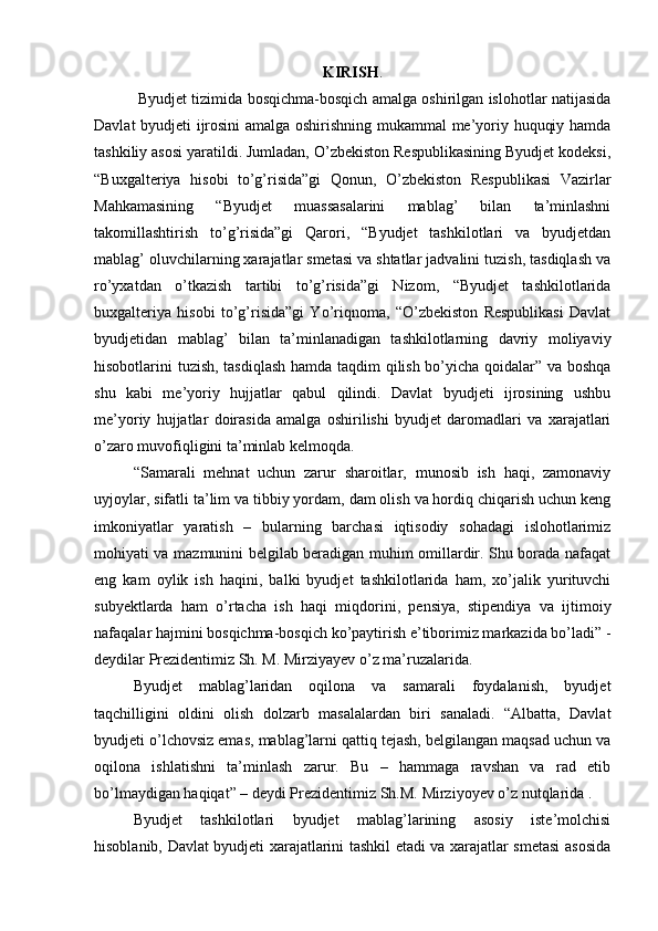 KIRISH .
  Byudjet tizimida bosqichma-bosqich amalga oshirilgan islohotlar natijasida
Davlat byudjeti ijrosini  amalga oshirishning mukammal me’yoriy huquqiy hamda
tashkiliy asosi yaratildi. Jumladan, O’zbekiston Respublikasining Byudjet kodeksi,
“Buxgalteriya   hisobi   to’g’risida”gi   Qonun,   O’zbekiston   Respublikasi   Vazirlar
Mahkamasining   “Byudjet   muassasalarini   mablag’   bilan   ta’minlashni
takomillashtirish   to’g’risida”gi   Qarori,   “Byudjet   tashkilotlari   va   byudjetdan
mablag’ oluvchilarning xarajatlar smetasi va shtatlar jadvalini tuzish, tasdiqlash va
ro’yxatdan   o’tkazish   tartibi   to’g’risida”gi   Nizom,   “Byudjet   tashkilotlarida
buxgalteriya   hisobi   to’g’risida”gi   Yo’riqnoma,   “O’zbekiston   Respublikasi   Davlat
byudjetidan   mablag’   bilan   ta’minlanadigan   tashkilotlarning   davriy   moliyaviy
hisobotlarini tuzish, tasdiqlash hamda taqdim qilish bo’yicha qoidalar” va boshqa
shu   kabi   me’yoriy   hujjatlar   qabul   qilindi.   Davlat   byudjeti   ijrosining   ushbu
me’yoriy   hujjatlar   doirasida   amalga   oshirilishi   byudjet   daromadlari   va   xarajatlari
o’zaro muvofiqligini ta’minlab kelmoqda.
“Samarali   mehnat   uchun   zarur   sharoitlar,   munosib   ish   haqi,   zamonaviy
uyjoylar, sifatli ta’lim va tibbiy yordam, dam olish va hordiq chiqarish uchun keng
imkoniyatlar   yaratish   –   bularning   barchasi   iqtisodiy   sohadagi   islohotlarimiz
mohiyati va mazmunini belgilab beradigan muhim omillardir. Shu borada nafaqat
eng   kam   oylik   ish   haqini,   balki   byudjet   tashkilotlarida   ham,   xo’jalik   yurituvchi
subyektlarda   ham   o’rtacha   ish   haqi   miqdorini,   pensiya,   stipendiya   va   ijtimoiy
nafaqalar hajmini bosqichma-bosqich ko’paytirish e’tiborimiz markazida bo’ladi” -
deydilar Prezidentimiz Sh. M. Mirziyayev o’z ma’ruzalarida.
Byudjet   mablag’laridan   oqilona   va   samarali   foydalanish,   byudjet
taqchilligini   oldini   olish   dolzarb   masalalardan   biri   sanaladi.   “Albatta,   Davlat
byudjeti o’lchovsiz emas, mablag’larni qattiq tejash, belgilangan maqsad uchun va
oqilona   ishlatishni   ta’minlash   zarur.   Bu   –   hammaga   ravshan   va   rad   etib
bo’lmaydigan haqiqat” – deydi Prezidentimiz Sh.M.  Mirziyoyev o’z nutqlarida .
Byudjet   tashkilotlari   byudjet   mablag’larining   asosiy   iste’molchisi
hisoblanib, Davlat byudjeti xarajatlarini tashkil etadi va xarajatlar smetasi asosida