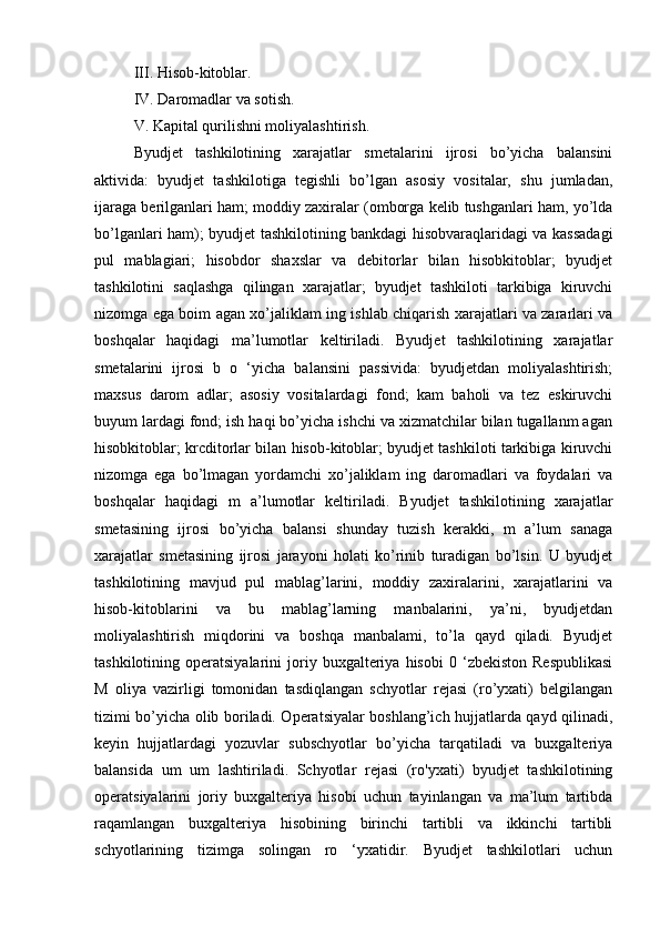 III. Hisob-kitoblar. 
IV. Daromadlar va sotish. 
V. Kapital qurilishni moliyalashtirish. 
Byudjet   tashkilotining   xarajatlar   smetalarini   ijrosi   bo’yicha   balansini
aktivida:   byudjet   tashkilotiga   tegishli   bo’lgan   asosiy   vositalar,   shu   jumladan,
ijaraga berilganlari ham; moddiy zaxiralar (omborga kelib tushganlari ham, yo’lda
bo’lganlari ham); byudjet tashkilotining bankdagi hisobvaraqlaridagi va kassadagi
pul   mablagiari;   hisobdor   shaxslar   va   debitorlar   bilan   hisobkitoblar;   byudjet
tashkilotini   saqlashga   qilingan   xarajatlar;   byudjet   tashkiloti   tarkibiga   kiruvchi
nizomga ega boim agan xo’jaliklam ing ishlab chiqarish xarajatlari va zararlari va
boshqalar   haqidagi   ma’lumotlar   keltiriladi.   Byudjet   tashkilotining   xarajatlar
smetalarini   ijrosi   b   o   ‘yicha   balansini   passivida:   byudjetdan   moliyalashtirish;
maxsus   darom   adlar;   asosiy   vositalardagi   fond;   kam   baholi   va   tez   eskiruvchi
buyum lardagi fond; ish haqi bo’yicha ishchi va xizmatchilar bilan tugallanm agan
hisobkitoblar; krcditorlar bilan hisob-kitoblar; byudjet tashkiloti tarkibiga kiruvchi
nizomga   ega   bo’lmagan   yordamchi   xo’jaliklam   ing   daromadlari   va   foydalari   va
boshqalar   haqidagi   m   a’lumotlar   keltiriladi.   Byudjet   tashkilotining   xarajatlar
smetasining   ijrosi   bo’yicha   balansi   shunday   tuzish   kerakki,   m   a’lum   sanaga
xarajatlar   smetasining   ijrosi   jarayoni   holati   ko’rinib   turadigan   bo’lsin.   U   byudjet
tashkilotining   mavjud   pul   mablag’larini,   moddiy   zaxiralarini,   xarajatlarini   va
hisob-kitoblarini   va   bu   mablag’larning   manbalarini,   ya’ni,   byudjetdan
moliyalashtirish   miqdorini   va   boshqa   manbalami,   to’la   qayd   qiladi.   Byudjet
tashkilotining  operatsiyalarini   joriy   buxgalteriya   hisobi   0  ‘zbekiston   Respublikasi
M   oliya   vazirligi   tomonidan   tasdiqlangan   schyotlar   rejasi   (ro’yxati)   belgilangan
tizimi bo’yicha olib boriladi. Operatsiyalar boshlang’ich hujjatlarda qayd qilinadi,
keyin   hujjatlardagi   yozuvlar   subschyotlar   bo’yicha   tarqatiladi   va   buxgalteriya
balansida   um   um   lashtiriladi.   Schyotlar   rejasi   (ro'yxati)   byudjet   tashkilotining
operatsiyalarini   joriy   buxgalteriya   hisobi   uchun   tayinlangan   va   ma’lum   tartibda
raqamlangan   buxgalteriya   hisobining   birinchi   tartibli   va   ikkinchi   tartibli
schyotlarining   tizimga   solingan   ro   ‘yxatidir.   Byudjet   tashkilotlari   uchun