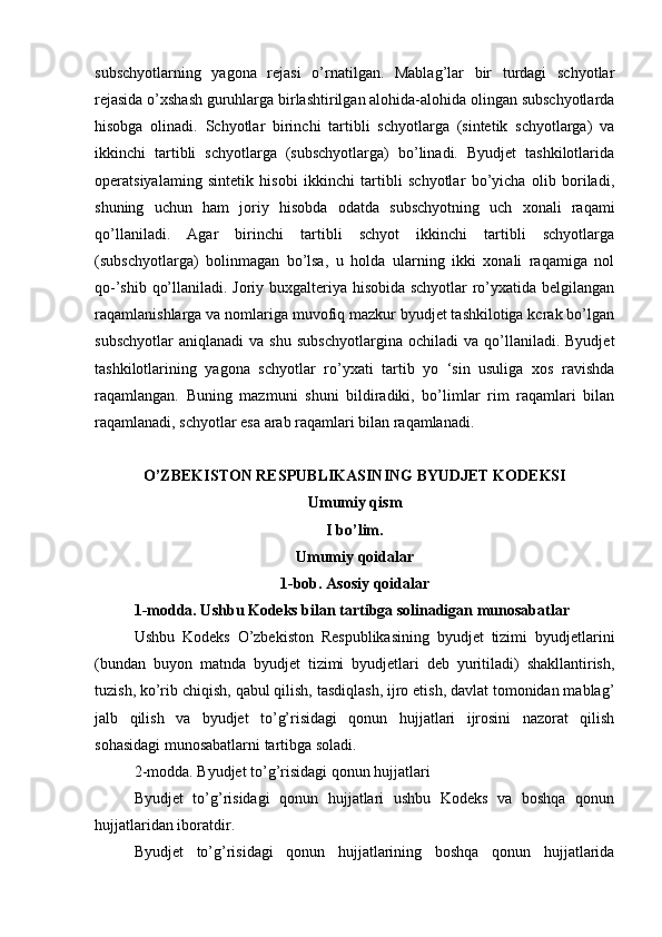 subschyotlarning   yagona   rejasi   o’rnatilgan.   Mablag’lar   bir   turdagi   schyotlar
rejasida o’xshash guruhlarga birlashtirilgan alohida-alohida olingan subschyotlarda
hisobga   olinadi.   Schyotlar   birinchi   tartibli   schyotlarga   (sintetik   schyotlarga)   va
ikkinchi   tartibli   schyotlarga   (subschyotlarga)   bo’linadi.   Byudjet   tashkilotlarida
operatsiyalaming   sintetik   hisobi   ikkinchi   tartibli   schyotlar   bo’yicha   olib   boriladi,
shuning   uchun   ham   joriy   hisobda   odatda   subschyotning   uch   xonali   raqami
qo’llaniladi.   Agar   birinchi   tartibli   schyot   ikkinchi   tartibli   schyotlarga
(subschyotlarga)   bolinmagan   bo’lsa,   u   holda   ularning   ikki   xonali   raqamiga   nol
qo-’shib qo’llaniladi. Joriy buxgalteriya hisobida schyotlar ro’yxatida belgilangan
raqamlanishlarga va nomlariga muvofiq mazkur byudjet tashkilotiga kcrak bo’lgan
subschyotlar   aniqlanadi   va  shu   subschyotlargina   ochiladi   va   qo’llaniladi.   Byudjet
tashkilotlarining   yagona   schyotlar   ro’yxati   tartib   yo   ‘sin   usuliga   xos   ravishda
raqamlangan.   Buning   mazmuni   shuni   bildiradiki,   bo’limlar   rim   raqamlari   bilan
raqamlanadi, schyotlar esa arab raqamlari bilan raqamlanadi.
O’ZBEKISTON RESPUBLIKASINING BYUDJET KODEKSI
Umumiy qism
I bo’lim.
Umumiy qoidalar
1-bob. Asosiy qoidalar
1-modda. Ushbu Kodeks bilan tartibga solinadigan munosabatlar
Ushbu   Kodeks   O’zbekiston   Respublikasining   byudjet   tizimi   byudjetlarini
(bundan   buyon   matnda   byudjet   tizimi   byudjetlari   deb   yuritiladi)   shakllantirish,
tuzish, ko’rib chiqish, qabul qilish, tasdiqlash, ijro etish, davlat tomonidan mablag’
jalb   qilish   va   byudjet   to’g’risidagi   qonun   hujjatlari   ijrosini   nazorat   qilish
sohasidagi munosabatlarni tartibga soladi.
2-modda. Byudjet to’g’risidagi qonun hujjatlari
Byudjet   to’g’risidagi   qonun   hujjatlari   ushbu   Kodeks   va   boshqa   qonun
hujjatlaridan iboratdir.
Byudjet   to’g’risidagi   qonun   hujjatlarining   boshqa   qonun   hujjatlarida