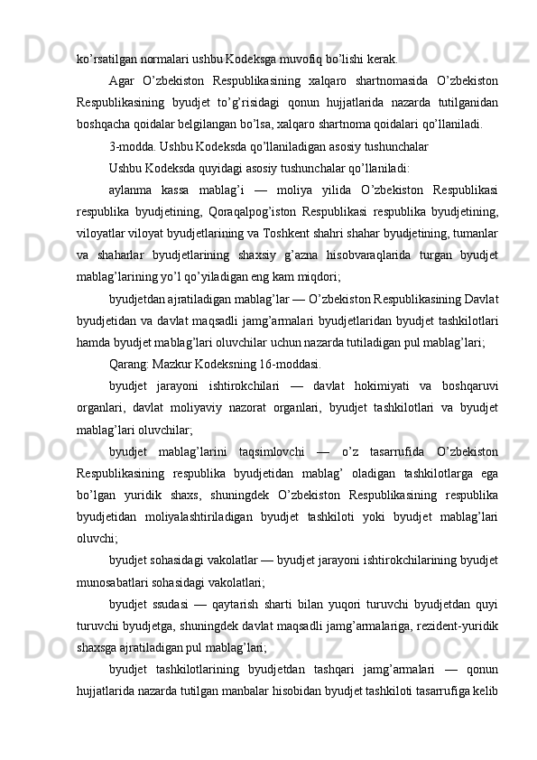 ko’rsatilgan normalari ushbu Kodeksga muvofiq bo’lishi kerak.
Agar   O’zbekiston   Respublikasining   xalqaro   shartnomasida   O’zbekiston
Respublikasining   byudjet   to’g’risidagi   qonun   hujjatlarida   nazarda   tutilganidan
boshqacha qoidalar belgilangan bo’lsa, xalqaro shartnoma qoidalari qo’llaniladi.
3-modda. Ushbu Kodeksda qo’llaniladigan asosiy tushunchalar
Ushbu Kodeksda quyidagi asosiy tushunchalar qo’llaniladi:
aylanma   kassa   mablag’i   —   moliya   yilida   O’zbekiston   Respublikasi
respublika   byudjetining,   Qoraqalpog’iston   Respublikasi   respublika   byudjetining,
viloyatlar viloyat byudjetlarining va Toshkent shahri shahar byudjetining, tumanlar
va   shaharlar   byudjetlarining   shaxsiy   g’azna   hisobvaraqlarida   turgan   byudjet
mablag’larining yo’l qo’yiladigan eng kam miqdori;
byudjetdan ajratiladigan mablag’lar — O’zbekiston Respublikasining Davlat
byudjetidan va  davlat   maqsadli   jamg’armalari  byudjetlaridan  byudjet  tashkilotlari
hamda byudjet mablag’lari oluvchilar uchun nazarda tutiladigan pul mablag’lari;
Qarang: Mazkur Kodeksning 16-moddasi.
byudjet   jarayoni   ishtirokchilari   —   davlat   hokimiyati   va   boshqaruvi
organlari,   davlat   moliyaviy   nazorat   organlari,   byudjet   tashkilotlari   va   byudjet
mablag’lari oluvchilar;
byudjet   mablag’larini   taqsimlovchi   —   o’z   tasarrufida   O’zbekiston
Respublikasining   respublika   byudjetidan   mablag’   oladigan   tashkilotlarga   ega
bo’lgan   yuridik   shaxs,   shuningdek   O’zbekiston   Respublikasining   respublika
byudjetidan   moliyalashtiriladigan   byudjet   tashkiloti   yoki   byudjet   mablag’lari
oluvchi;
byudjet sohasidagi vakolatlar — byudjet jarayoni ishtirokchilarining byudjet
munosabatlari sohasidagi vakolatlari;
byudjet   ssudasi   —   qaytarish   sharti   bilan   yuqori   turuvchi   byudjetdan   quyi
turuvchi byudjetga, shuningdek davlat maqsadli jamg’armalariga, rezident-yuridik
shaxsga ajratiladigan pul mablag’lari;
byudjet   tashkilotlarining   byudjetdan   tashqari   jamg’armalari   —   qonun
hujjatlarida nazarda tutilgan manbalar hisobidan byudjet tashkiloti tasarrufiga kelib