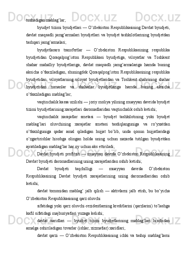 tushadigan mablag’lar;
byudjet tizimi byudjetlari — O’zbekiston Respublikasining Davlat byudjeti,
davlat maqsadli  jamg’armalari byudjetlari  va byudjet  tashkilotlarining byudjetdan
tashqari jamg’armalari;
byudjetlararo   transfertlar   —   O’zbekiston   Respublikasining   respublika
byudjetidan   Qoraqalpog’iston   Respublikasi   byudjetiga,   viloyatlar   va   Toshkent
shahar   mahalliy   byudjetlariga,   davlat   maqsadli   jamg’armalariga   hamda   buning
aksicha o’tkaziladigan, shuningdek Qoraqalpog’iston Respublikasining  respublika
byudjetidan,   viloyatlarning   viloyat   byudjetlaridan   va   Toshkent   shahrining   shahar
byudjetidan   tumanlar   va   shaharlar   byudjetlariga   hamda   buning   aksicha
o’tkaziladigan mablag’lar;
vaqtinchalik kassa uzilishi — joriy moliya yilining muayyan davrida byudjet
tizimi byudjetlarining xarajatlari daromadlaridan vaqtinchalik oshib ketishi;
vaqtinchalik   xarajatlar   smetasi   —   byudjet   tashkilotining   yoki   byudjet
mablag’lari   oluvchining   xarajatlar   smetasi   tasdiqlanguniga   va   ro’yxatdan
o’tkazilguniga   qadar   amal   qiladigan   hujjat   bo’lib,   unda   qonun   hujjatlaridagi
o’zgartirishlar   hisobga   olingan   holda   uning   uchun   nazarda   tutilgan   byudjetdan
ajratiladigan mablag’lar har oy uchun aks ettiriladi;
Davlat byudjeti profitsiti — muayyan davrda O’zbekiston Respublikasining
Davlat byudjeti daromadlarining uning xarajatlaridan oshib ketishi;
Davlat   byudjeti   taqchilligi   —   muayyan   davrda   O’zbekiston
Respublikasining   Davlat   byudjeti   xarajatlarining   uning   daromadlaridan   oshib
ketishi;
davlat   tomonidan   mablag’   jalb   qilish   —   aktivlarni   jalb   etish,   bu   bo’yicha
O’zbekiston Respublikasining qarz oluvchi
sifatidagi yoki qarz oluvchi-rezidentlarning kreditlarini (qarzlarini) to’lashga
kafil sifatidagi majburiyatlari yuzaga kelishi;
davlat   xaridlari   —   byudjet   tizimi   byudjetlarining   mablag’lari   hisobidan
amalga oshiriladigan tovarlar (ishlar, xizmatlar) xaridlari;
davlat   qarzi   —   O’zbekiston   Respublikasining   ichki   va   tashqi   mablag’larni