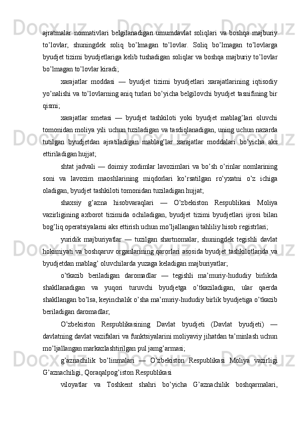 ajratmalar   normativlari   belgilanadigan   umumdavlat   soliqlari   va   boshqa   majburiy
to’lovlar,   shuningdek   soliq   bo’lmagan   to’lovlar.   Soliq   bo’lmagan   to’lovlarga
byudjet tizimi byudjetlariga kelib tushadigan soliqlar va boshqa majburiy to’lovlar
bo’lmagan to’lovlar kiradi;
xarajatlar   moddasi   —   byudjet   tizimi   byudjetlari   xarajatlarining   iqtisodiy
yo’nalishi va to’lovlarning aniq turlari bo’yicha belgilovchi byudjet tasnifining bir
qismi;
xarajatlar   smetasi   —   byudjet   tashkiloti   yoki   byudjet   mablag’lari   oluvchi
tomonidan moliya yili uchun tuziladigan va tasdiqlanadigan, uning uchun nazarda
tutilgan   byudjetdan   ajratiladigan   mablag’lar   xarajatlar   moddalari   bo’yicha   aks
ettiriladigan hujjat;
shtat  jadvali  —  doimiy  xodimlar   lavozimlari  va  bo’sh   o’rinlar  nomlarining
soni   va   lavozim   maoshlarining   miqdorlari   ko’rsatilgan   ro’yxatni   o’z   ichiga
oladigan, byudjet tashkiloti tomonidan tuziladigan hujjat;
shaxsiy   g’azna   hisobvaraqlari   —   O’zbekiston   Respublikasi   Moliya
vazirligining   axborot   tizimida   ochiladigan,   byudjet   tizimi   byudjetlari   ijrosi   bilan
bog’liq operatsiyalarni aks ettirish uchun mo’ljallangan tahliliy hisob registrlari;
yuridik   majburiyatlar   —   tuzilgan   shartnomalar,   shuningdek   tegishli   davlat
hokimiyati va boshqaruv organlarining qarorlari asosida byudjet tashkilotlarida va
byudjetdan mablag’ oluvchilarda yuzaga keladigan majburiyatlar;
o’tkazib   beriladigan   daromadlar   —   tegishli   ma’muriy-hududiy   birlikda
shakllanadigan   va   yuqori   turuvchi   byudjetga   o’tkaziladigan,   ular   qaerda
shakllangan bo’lsa, keyinchalik o’sha ma’muriy-hududiy birlik byudjetiga o’tkazib
beriladigan daromadlar;
O’zbekiston   Respublikasining   Davlat   byudjeti   (Davlat   byudjeti)   —
davlatning davlat vazifalari va funktsiyalarini moliyaviy jihatdan ta’minlash uchun
mo’ljallangan markazlashtirilgan pul jamg’armasi;
g’aznachilik   bo’linmalari   —   O’zbekiston   Respublikasi   Moliya   vazirligi
G’aznachiligi, Qoraqalpog’iston Respublikasi
viloyatlar   va   Toshkent   shahri   bo’yicha   G’aznachilik   boshqarmalari,
