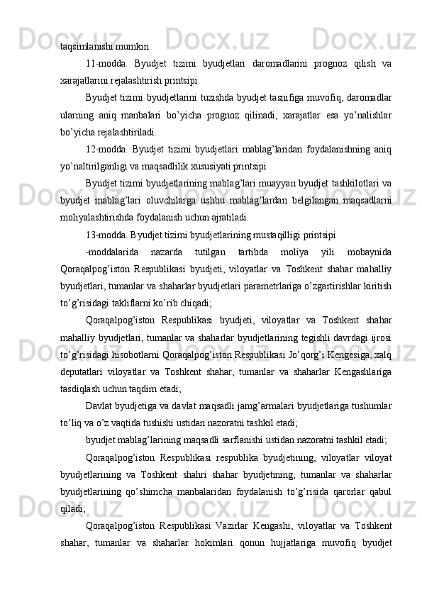 taqsimlanishi mumkin.
11-modda.   Byudjet   tizimi   byudjetlari   daromadlarini   prognoz   qilish   va
xarajatlarini rejalashtirish printsipi
Byudjet tizimi byudjetlarini tuzishda byudjet tasnifiga muvofiq, daromadlar
ularning   aniq   manbalari   bo’yicha   prognoz   qilinadi,   xarajatlar   esa   yo’nalishlar
bo’yicha rejalashtiriladi.
12-modda.   Byudjet   tizimi   byudjetlari   mablag’laridan   foydalanishning   aniq
yo’naltirilganligi va maqsadlilik xususiyati printsipi
Byudjet tizimi byudjetlarining mablag’lari muayyan byudjet tashkilotlari va
byudjet   mablag’lari   oluvchilarga   ushbu   mablag’lardan   belgilangan   maqsadlarni
moliyalashtirishda foydalanish uchun ajratiladi.
13-modda. Byudjet tizimi byudjetlarining mustaqilligi printsipi
-moddalarida   nazarda   tutilgan   tartibda   moliya   yili   mobaynida
Qoraqalpog’iston   Respublikasi   byudjeti,   viloyatlar   va   Toshkent   shahar   mahalliy
byudjetlari, tumanlar va shaharlar byudjetlari parametrlariga o’zgartirishlar kiritish
to’g’risidagi takliflarni ko’rib chiqadi;
Qoraqalpog’iston   Respublikasi   byudjeti,   viloyatlar   va   Toshkent   shahar
mahalliy byudjetlari, tumanlar va shaharlar byudjetlarining tegishli davrdagi ijrosi
to’g’risidagi hisobotlarni Qoraqalpog’iston Respublikasi Jo’qorg’i Kengesiga, xalq
deputatlari   viloyatlar   va   Toshkent   shahar,   tumanlar   va   shaharlar   Kengashlariga
tasdiqlash uchun taqdim etadi;
Davlat byudjetiga va davlat maqsadli jamg’armalari byudjetlariga tushumlar
to’liq va o’z vaqtida tushishi ustidan nazoratni tashkil etadi;
byudjet mablag’larining maqsadli sarflanishi ustidan nazoratni tashkil etadi;
Qoraqalpog’iston   Respublikasi   respublika   byudjetining,   viloyatlar   viloyat
byudjetlarining   va   Toshkent   shahri   shahar   byudjetining,   tumanlar   va   shaharlar
byudjetlarining   qo’shimcha   manbalaridan   foydalanish   to’g’risida   qarorlar   qabul
qiladi;
Qoraqalpog’iston   Respublikasi   Vazirlar   Kengashi,   viloyatlar   va   Toshkent
shahar,   tumanlar   va   shaharlar   hokimlari   qonun   hujjatlariga   muvofiq   byudjet