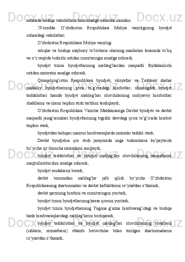 sohasida boshqa vakolatlarni ham amalga oshirishi mumkin.
29-modda.   O’zbekiston   Respublikasi   Moliya   vazirligining   byudjet
sohasidagi vakolatlari
O’zbekiston Respublikasi Moliya vazirligi:
soliqlar   va   boshqa   majburiy   to’lovlarni   ularning   manbalari   kesimida   to’liq
va o’z vaqtida tushishi ustidan monitoringni amalga oshiradi;
byudjet   tizimi   byudjetlarining   mablag’laridan   maqsadli   foydalanilishi
ustidan nazoratni amalga oshiradi;
Qoraqalpog’iston   Respublikasi   byudjeti,   viloyatlar   va   Toshkent   shahar
mahalliy   byudjetlarining   ijrosi   to’g’risidagi   hisobotlar,   shuningdek   byudjet
tashkilotlari   hamda   byudjet   mablag’lari   oluvchilarning   moliyaviy   hisobotlari
shakllarini va ularni taqdim etish tartibini tasdiqlaydi;
O’zbekiston   Respublikasi   Vazirlar   Mahkamasiga   Davlat   byudjeti   va   davlat
maqsadli  jamg’armalari  byudjetlarining tegishli  davrdagi  ijrosi  to’g’risida  hisobot
taqdim etadi;
byudjetdan tashqari maxsus hisobvaraqlarda zaxiralar tashkil etadi;
Davlat   byudjetini   ijro   etish   jarayonida   unga   tushumlarni   ko’paytirish
bo’yicha qo’shimcha zaxiralarni aniqlaydi;
byudjet   tashkilotlari   va   byudjet   mablag’lari   oluvchilarning   xarajatlarini
maqbullashtirishni amalga oshiradi;
byudjet ssudalarini beradi;
davlat   tomonidan   mablag’lar   jalb   qilish   bo’yicha   O’zbekiston
Respublikasining shartnomalari va davlat kafolatlarini ro’yxatdan o’tkazadi;
davlat qarzining hisobini va monitoringini yuritadi;
byudjet tizimi byudjetlarining kassa ijrosini yuritadi;
byudjet   tizimi   byudjetlarining   Yagona   g’azna   hisobvarag’idagi   va   boshqa
bank hisobvaraqlaridagi mablag’larini boshqaradi;
byudjet   tashkilotlari   va   byudjet   mablag’lari   oluvchilarning   tovarlarni
(ishlarni,   xizmatlarni)   etkazib   beruvchilar   bilan   tuzilgan   shartnomalarini
ro’yxatdan o’tkazadi;