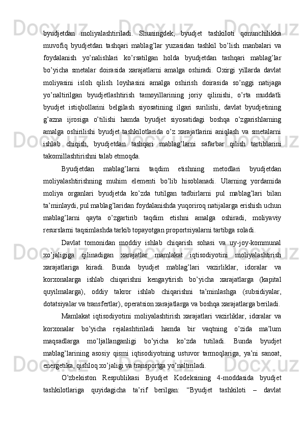 byudjetdan   moliyalashtiriladi.   Shuningdek,   byudjet   tashkiloti   qonunchilikka
muvofiq   byudjetdan   tashqari   mablag’lar   yuzasidan   tashkil   bo’lish   manbalari   va
foydalanish   yo’nalishlari   ko’rsatilgan   holda   byudjetdan   tashqari   mablag’lar
bo’yicha   smetalar   doirasida   xarajatlarni   amalga   oshiradi.   Oxirgi   yillarda   davlat
moliyasini   isloh   qilish   loyihasini   amalga   oshirish   doirasida   so’nggi   natijaga
yo’naltirilgan   byudjetlashtirish   tamoyillarining   joriy   qilinishi,   o’rta   muddatli
byudjet   istiqbollarini   belgilash   siyosatining   ilgari   surilishi,   davlat   byudjetining
g’azna   ijrosiga   o’tilishi   hamda   byudjet   siyosatidagi   boshqa   o’zgarishlarning
amalga   oshirilishi   byudjet   tashkilotlarida   o’z   xarajatlarini   aniqlash   va   smetalarni
ishlab   chiqish,   byudjetdan   tashqari   mablag’larni   safarbar   qilish   tartiblarini
takomillashtirishni talab etmoqda. 
Byudjetdan   mablag’larni   taqdim   etishning   metodlari   byudjetdan
moliyalashtirishning   muhim   elementi   bo’lib   hisoblanadi.   Ularning   yordamida
moliya   organlari   byudjetda   ko’zda   tutilgan   tadbirlarni   pul   mablag’lari   bilan
ta’minlaydi, pul mablag’laridan foydalanishda yuqoriroq natijalarga erishish uchun
mablag’larni   qayta   o’zgartirib   taqdim   etishni   amalga   oshiradi,   moliyaviy
resurslarni taqsimlashda tarkib topayotgan proportsiyalarni tartibga soladi.
Davlat   tomonidan   moddiy   ishlab   chiqarish   sohasi   va   uy-joy-kommunal
xo’jaligiga   qilinadigan   xarajatlar   mamlakat   iqtisodiyotini   moliyalashtirish
xarajatlariga   kiradi.   Bunda   byudjet   mablag’lari   vazirliklar,   idoralar   va
korxonalarga   ishlab   chiqarishni   kengaytirish   bo’yicha   xarajatlarga   (kapital
quyilmalarga),   oddiy   takror   ishlab   chiqarishni   ta’minlashga   (subsidiyalar,
dotatsiyalar va transfertlar), operatsion xarajatlarga va boshqa xarajatlarga beriladi.
Mamlakat   iqtisodiyotini   moliyalashtirish   xarajatlari   vazirliklar,   idoralar   va
korxonalar   bo’yicha   rejalashtiriladi   hamda   bir   vaqtning   o’zida   ma’lum
maqsadlarga   mo’ljallanganligi   bo’yicha   ko’zda   tutiladi.   Bunda   byudjet
mablag’larining   asosiy   qismi   iqtisodiyotning   ustuvor   tarmoqlariga,   ya’ni   sanoat,
energetika, qishloq xo’jaligi va transportga yo’naltiriladi.
O’zbekiston   Respublikasi   Byudjet   Kodeksining   4-moddasida   byudjet
tashkilotlariga   quyidagicha   ta’rif   berilgan:   “Byudjet   tashkiloti   –   davlat