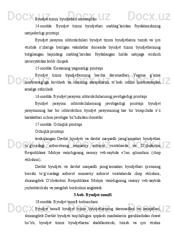 Byudjet tizimi byudjetlari mustaqildir.
14-modda.   Byudjet   tizimi   byudjetlari   mablag’laridan   foydalanishning
natijadorligi printsipi
Byudjet   jarayoni   ishtirokchilari   byudjet   tizimi   byudjetlarini   tuzish   va   ijro
etishda   o’zlariga   berilgan   vakolatlar   doirasida   byudjet   tizimi   byudjetlarining
belgilangan   hajmdagi   mablag’laridan   foydalangan   holda   natijaga   erishish
zaruriyatidan kelib chiqadi.
15-modda. Kassaning yagonaligi printsipi
Byudjet   tizimi   byudjetlarining   barcha   daromadlari   Yagona   g’azna
hisobvarag’iga   kiritiladi   va   ularning   xarajatlarini   to’lash   ushbu   hisobvaraqdan
amalga oshiriladi.
16-modda. Byudjet jarayoni ishtirokchilarining javobgarligi printsipi
Byudjet   jarayoni   ishtirokchilarining   javobgarligi   printsipi   byudjet
jarayonining   har   bir   ishtirokchisi   byudjet   jarayonining   har   bir   bosqichida   o’z
harakatlari uchun javobgar bo’lishidan iboratdir.
17-modda. Ochiqlik printsipi
Ochiqlik printsipi:
tasdiqlangan   Davlat   byudjeti   va   davlat   maqsadli   jamg’armalari   byudjetlari
to’g’risidagi   axborotning   ommaviy   axborot   vositalarida   va   O’zbekiston
Respublikasi   Moliya   vazirligining   rasmiy   veb-saytida   e’lon   qilinishini   (chop
etilishini);
Davlat   byudjeti   va   davlat   maqsadli   jamg’armalari   byudjetlari   ijrosining
borishi   to’g’risidagi   axborot   ommaviy   axborot   vositalarida   chop   etilishini,
shuningdek   O’zbekiston   Respublikasi   Moliya   vazirligining   rasmiy   veb-saytida
joylashtirilishi va yangilab borilishini anglatadi.
3-bob. Byudjet tasnifi
18-modda. Byudjet tasnifi tushunchasi
Byudjet   tasnifi   byudjet   tizimi   byudjetlarining   daromadlari   va   xarajatlari,
shuningdek Davlat  byudjeti taqchilligini  qoplash manbalarini guruhlashdan iborat
bo’lib,   byudjet   tizimi   byudjetlarini   shakllantirish,   tuzish   va   ijro   etishni