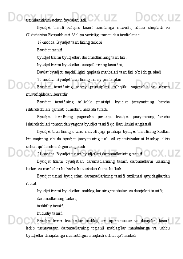 tizimlashtirish uchun foydalaniladi.
Byudjet   tasnifi   xalqaro   tasnif   tizimlariga   muvofiq   ishlab   chiqiladi   va
O’zbekiston Respublikasi Moliya vazirligi tomonidan tasdiqlanadi.
19-modda. Byudjet tasnifining tarkibi
Byudjet tasnifi:
byudjet tizimi byudjetlari daromadlarining tasnifini;
byudjet tizimi byudjetlari xarajatlarining tasnifini;
Davlat byudjeti taqchilligini qoplash manbalari tasnifini o’z ichiga oladi.
20-modda. Byudjet tasnifining asosiy printsiplari
Byudjet   tasnifining   asosiy   printsiplari   to’liqlik,   yagonalik   va   o’zaro
muvofiqlikdan iboratdir.
Byudjet   tasnifining   to’liqlik   printsipi   byudjet   jarayonining   barcha
ishtirokchilari qamrab olinishini nazarda tutadi.
Byudjet   tasnifining   yagonalik   printsipi   byudjet   jarayonining   barcha
ishtirokchilari tomonidan yagona byudjet tasnifi qo’llanilishini anglatadi.
Byudjet   tasnifining   o’zaro   muvofiqligi   printsipi   byudjet   tasnifining   kodlari
bir   vaqtning   o’zida   byudjet   jarayonining   turli   xil   operatsiyalarini   hisobga   olish
uchun qo’llanilmasligini anglatadi.
21-modda. Byudjet tizimi byudjetlari daromadlarining tasnifi
Byudjet   tizimi   byudjetlari   daromadlarining   tasnifi   daromadlarni   ularning
turlari va manbalari bo’yicha kodlashdan iborat bo’ladi.
Byudjet   tizimi   byudjetlari   daromadlarining   tasnifi   tuzilmasi   quyidagilardan
iborat:
byudjet tizimi byudjetlari mablag’larining manbalari va darajalari tasnifi;
daromadlarning turlari;
tashkiliy tasnif;
hududiy tasnif.
Byudjet   tizimi   byudjetlari   mablag’larining   manbalari   va   darajalari   tasnifi
kelib   tushayotgan   daromadlarning   tegishli   mablag’lar   manbalariga   va   ushbu
byudjetlar darajalariga mansubligini aniqlash uchun qo’llaniladi.