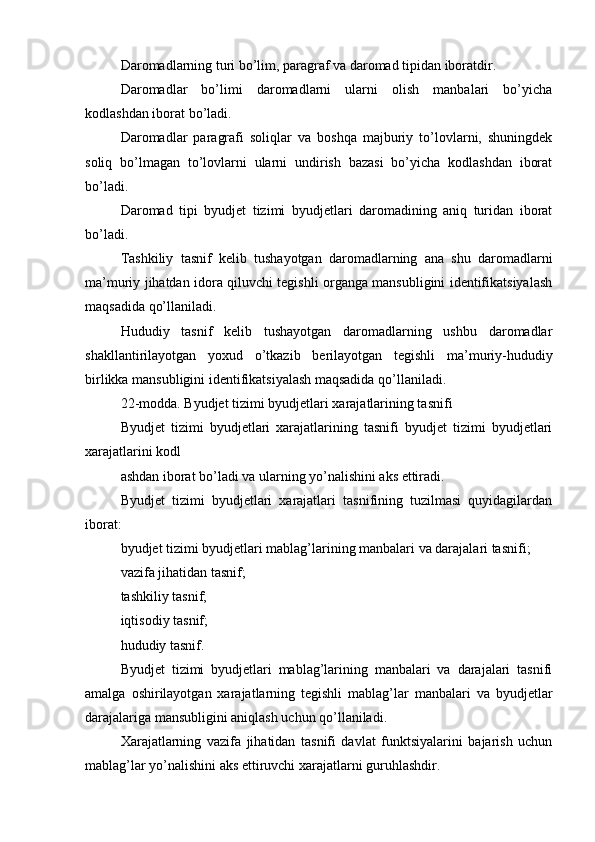 Daromadlarning turi bo’lim, paragraf va daromad tipidan iboratdir.
Daromadlar   bo’limi   daromadlarni   ularni   olish   manbalari   bo’yicha
kodlashdan iborat bo’ladi.
Daromadlar   paragrafi   soliqlar   va   boshqa   majburiy   to’lovlarni,   shuningdek
soliq   bo’lmagan   to’lovlarni   ularni   undirish   bazasi   bo’yicha   kodlashdan   iborat
bo’ladi.
Daromad   tipi   byudjet   tizimi   byudjetlari   daromadining   aniq   turidan   iborat
bo’ladi.
Tashkiliy   tasnif   kelib   tushayotgan   daromadlarning   ana   shu   daromadlarni
ma’muriy jihatdan idora qiluvchi tegishli organga mansubligini identifikatsiyalash
maqsadida qo’llaniladi.
Hududiy   tasnif   kelib   tushayotgan   daromadlarning   ushbu   daromadlar
shakllantirilayotgan   yoxud   o’tkazib   berilayotgan   tegishli   ma’muriy-hududiy
birlikka mansubligini identifikatsiyalash maqsadida qo’llaniladi.
22-modda. Byudjet tizimi byudjetlari xarajatlarining tasnifi
Byudjet   tizimi   byudjetlari   xarajatlarining   tasnifi   byudjet   tizimi   byudjetlari
xarajatlarini kodl
ashdan iborat bo’ladi va ularning yo’nalishini aks ettiradi.
Byudjet   tizimi   byudjetlari   xarajatlari   tasnifining   tuzilmasi   quyidagilardan
iborat:
byudjet tizimi byudjetlari mablag’larining manbalari va darajalari tasnifi;
vazifa jihatidan tasnif;
tashkiliy tasnif;
iqtisodiy tasnif;
hududiy tasnif.
Byudjet   tizimi   byudjetlari   mablag’larining   manbalari   va   darajalari   tasnifi
amalga   oshirilayotgan   xarajatlarning   tegishli   mablag’lar   manbalari   va   byudjetlar
darajalariga mansubligini aniqlash uchun qo’llaniladi.
Xarajatlarning   vazifa   jihatidan   tasnifi   davlat   funktsiyalarini   bajarish   uchun
mablag’lar yo’nalishini aks ettiruvchi xarajatlarni guruhlashdir.