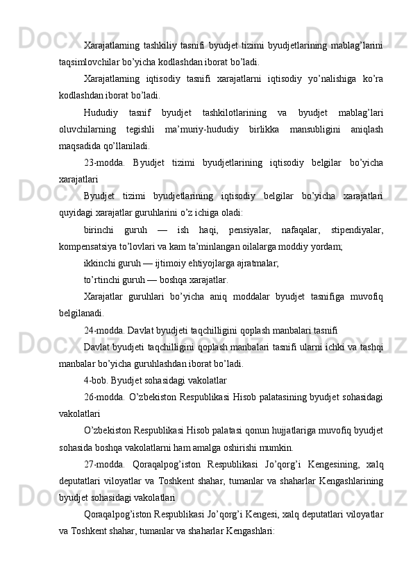 Xarajatlarning   tashkiliy   tasnifi   byudjet   tizimi   byudjetlarining   mablag’larini
taqsimlovchilar bo’yicha kodlashdan iborat bo’ladi.
Xarajatlarning   iqtisodiy   tasnifi   xarajatlarni   iqtisodiy   yo’nalishiga   ko’ra
kodlashdan iborat bo’ladi.
Hududiy   tasnif   byudjet   tashkilotlarining   va   byudjet   mablag’lari
oluvchilarning   tegishli   ma’muriy-hududiy   birlikka   mansubligini   aniqlash
maqsadida qo’llaniladi.
23-modda.   Byudjet   tizimi   byudjetlarining   iqtisodiy   belgilar   bo’yicha
xarajatlari
Byudjet   tizimi   byudjetlarining   iqtisodiy   belgilar   bo’yicha   xarajatlari
quyidagi xarajatlar guruhlarini o’z ichiga oladi:
birinchi   guruh   —   ish   haqi,   pensiyalar,   nafaqalar,   stipendiyalar,
kompensatsiya to’lovlari va kam ta’minlangan oilalarga moddiy yordam;
ikkinchi guruh — ijtimoiy ehtiyojlarga ajratmalar;
to’rtinchi guruh — boshqa xarajatlar.
Xarajatlar   guruhlari   bo’yicha   aniq   moddalar   byudjet   tasnifiga   muvofiq
belgilanadi.
24-modda. Davlat byudjeti taqchilligini qoplash manbalari tasnifi
Davlat byudjeti taqchilligini qoplash manbalari tasnifi ularni ichki va tashqi
manbalar bo’yicha guruhlashdan iborat bo’ladi.
4-bob. Byudjet sohasidagi vakolatlar
26-modda. O’zbekiston Respublikasi  Hisob palatasining byudjet  sohasidagi
vakolatlari
O’zbekiston Respublikasi Hisob palatasi qonun hujjatlariga muvofiq byudjet
sohasida boshqa vakolatlarni ham amalga oshirishi mumkin.
27-modda.   Qoraqalpog’iston   Respublikasi   Jo’qorg’i   Kengesining,   xalq
deputatlari   viloyatlar   va   Toshkent   shahar,   tumanlar   va   shaharlar   Kengashlarining
byudjet sohasidagi vakolatlari
Qoraqalpog’iston Respublikasi Jo’qorg’i Kengesi, xalq deputatlari viloyatlar
va Toshkent shahar, tumanlar va shaharlar Kengashlari: