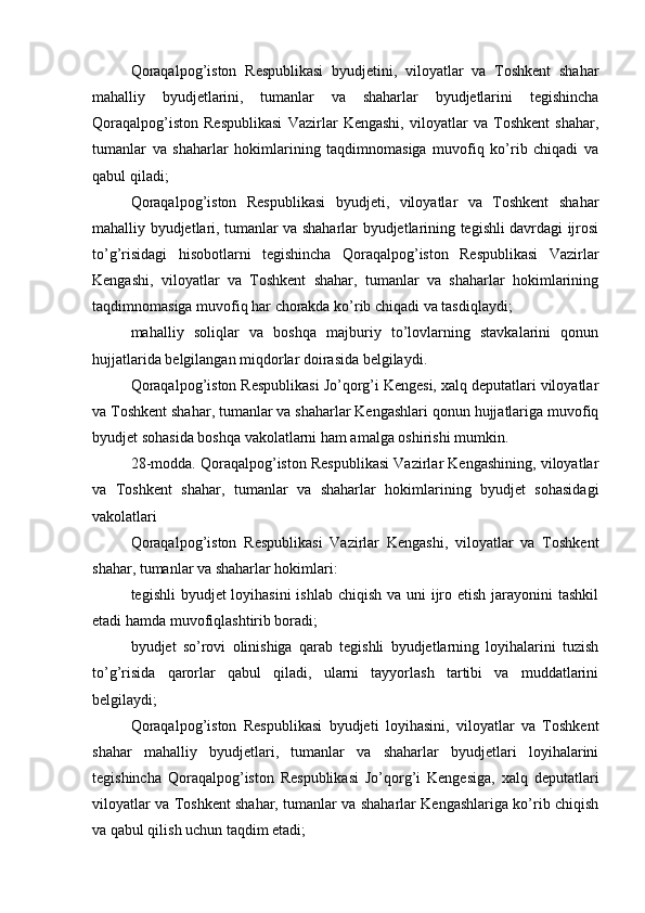 Qoraqalpog’iston   Respublikasi   byudjetini,   viloyatlar   va   Toshkent   shahar
mahalliy   byudjetlarini,   tumanlar   va   shaharlar   byudjetlarini   tegishincha
Qoraqalpog’iston   Respublikasi   Vazirlar   Kengashi,   viloyatlar   va   Toshkent   shahar,
tumanlar   va   shaharlar   hokimlarining   taqdimnomasiga   muvofiq   ko’rib   chiqadi   va
qabul qiladi;
Qoraqalpog’iston   Respublikasi   byudjeti,   viloyatlar   va   Toshkent   shahar
mahalliy byudjetlari, tumanlar va shaharlar byudjetlarining tegishli davrdagi ijrosi
to’g’risidagi   hisobotlarni   tegishincha   Qoraqalpog’iston   Respublikasi   Vazirlar
Kengashi,   viloyatlar   va   Toshkent   shahar,   tumanlar   va   shaharlar   hokimlarining
taqdimnomasiga muvofiq har chorakda ko’rib chiqadi va tasdiqlaydi;
mahalliy   soliqlar   va   boshqa   majburiy   to’lovlarning   stavkalarini   qonun
hujjatlarida belgilangan miqdorlar doirasida belgilaydi.
Qoraqalpog’iston Respublikasi Jo’qorg’i Kengesi, xalq deputatlari viloyatlar
va Toshkent shahar, tumanlar va shaharlar Kengashlari qonun hujjatlariga muvofiq
byudjet sohasida boshqa vakolatlarni ham amalga oshirishi mumkin.
28-modda. Qoraqalpog’iston Respublikasi Vazirlar Kengashining, viloyatlar
va   Toshkent   shahar,   tumanlar   va   shaharlar   hokimlarining   byudjet   sohasidagi
vakolatlari
Qoraqalpog’iston   Respublikasi   Vazirlar   Kengashi,   viloyatlar   va   Toshkent
shahar, tumanlar va shaharlar hokimlari:
tegishli  byudjet loyihasini  ishlab chiqish va uni ijro etish jarayonini tashkil
etadi hamda muvofiqlashtirib boradi;
byudjet   so’rovi   olinishiga   qarab   tegishli   byudjetlarning   loyihalarini   tuzish
to’g’risida   qarorlar   qabul   qiladi,   ularni   tayyorlash   tartibi   va   muddatlarini
belgilaydi;
Qoraqalpog’iston   Respublikasi   byudjeti   loyihasini,   viloyatlar   va   Toshkent
shahar   mahalliy   byudjetlari,   tumanlar   va   shaharlar   byudjetlari   loyihalarini
tegishincha   Qoraqalpog’iston   Respublikasi   Jo’qorg’i   Kengesiga,   xalq   deputatlari
viloyatlar va Toshkent shahar, tumanlar va shaharlar Kengashlariga ko’rib chiqish
va qabul qilish uchun taqdim etadi;