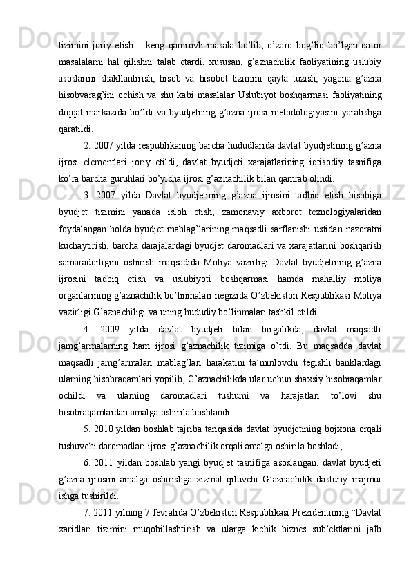 tizimini   joriy   etish   –   keng   qamrovli   masala   bo’lib,   o’zaro   bog’liq   bo’lgan   qator
masalalarni   hal   qilishni   talab   etardi,   xususan,   g’aznachilik   faoliyatining   uslubiy
asoslarini   shakllantirish,   hisob   va   hisobot   tizimini   qayta   tuzish,   yagona   g’azna
hisobvarag’ini   ochish   va   shu   kabi   masalalar   Uslubiyot   boshqarmasi   faoliyatining
diqqat   markazida   bo’ldi  va  byudjetning  g’azna  ijrosi  metodologiyasini   yaratishga
qaratildi.
2. 2007 yilda respublikaning barcha hududlarida davlat byudjetining g’azna
ijrosi   elementlari   joriy   etildi,   davlat   byudjeti   xarajatlarining   iqtisodiy   tasnifiga
ko’ra barcha guruhlari bo’yicha ijrosi g’aznachilik bilan qamrab olindi. 
3.   2007   yilda   Davlat   byudjetining   g’azna   ijrosini   tadbiq   etish   hisobiga
byudjet   tizimini   yanada   isloh   etish,   zamonaviy   axborot   texnologiyalaridan
foydalangan  holda  byudjet  mablag’larining maqsadli  sarflanishi   ustidan  nazoratni
kuchaytirish, barcha darajalardagi byudjet daromadlari va xarajatlarini boshqarish
samaradorligini   oshirish   maqsadida   Moliya   vazirligi   Davlat   byudjetining   g’azna
ijrosini   tadbiq   etish   va   uslubiyoti   boshqarmasi   hamda   mahalliy   moliya
organlarining g’aznachilik bo’linmalari negizida O’zbekiston Respublikasi Moliya
vazirligi G’aznachiligi va uning hududiy bo’linmalari tashkil etildi. 
4.   2009   yilda   davlat   byudjeti   bilan   birgalikda,   davlat   maqsadli
jamg’armalarning   ham   ijrosi   g’aznachilik   tizimiga   o’tdi.   Bu   maqsadda   davlat
maqsadli   jamg’armalari   mablag’lari   harakatini   ta’minlovchi   tegishli   banklardagi
ularning hisobraqamlari yopilib, G’aznachilikda ular uchun shaxsiy hisobraqamlar
ochildi   va   ularning   daromadlari   tushumi   va   harajatlari   to’lovi   shu
hisobraqamlardan amalga oshirila boshlandi. 
5. 2010 yildan boshlab tajriba tariqasida davlat  byudjetining bojxona orqali
tushuvchi daromadlari ijrosi g’aznachilik orqali amalga oshirila boshladi; 
6.   2011   yildan   boshlab   yangi   byudjet   tasnifiga   asoslangan,   davlat   byudjeti
g’azna   ijrosini   amalga   oshirishga   xizmat   qiluvchi   G’aznachilik   dasturiy   majmui
ishga tushirildi. 
7. 2011 yilning 7 fevralida O’zbekiston Respublikasi Prezidentining “Davlat
xaridlari   tizimini   muqobillashtirish   va   ularga   kichik   biznes   sub’ektlarini   jalb