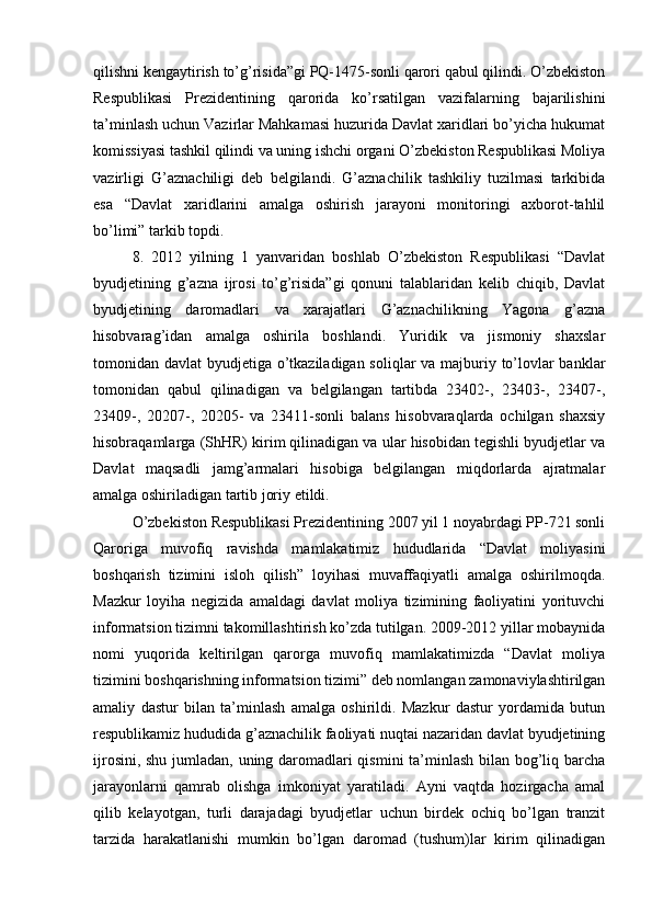 qilishni kengaytirish to’g’risida”gi PQ-1475-sonli qarori qabul qilindi. O’zbekiston
Respublikasi   Prezidentining   qarorida   ko’rsatilgan   vazifalarning   bajarilishini
ta’minlash uchun Vazirlar Mahkamasi huzurida Davlat xaridlari bo’yicha hukumat
komissiyasi tashkil qilindi va uning ishchi organi O’zbekiston Respublikasi Moliya
vazirligi   G’aznachiligi   deb   belgilandi.   G’aznachilik   tashkiliy   tuzilmasi   tarkibida
esa   “Davlat   xaridlarini   amalga   oshirish   jarayoni   monitoringi   axborot-tahlil
bo’limi” tarkib topdi. 
8.   2012   yilning   1   yanvaridan   boshlab   O’zbekiston   Respublikasi   “Davlat
byudjetining   g’azna   ijrosi   to’g’risida”gi   qonuni   talablaridan   kelib   chiqib,   Davlat
byudjetining   daromadlari   va   xarajatlari   G’aznachilikning   Yagona   g’azna
hisobvarag’idan   amalga   oshirila   boshlandi.   Yuridik   va   jismoniy   shaxslar
tomonidan davlat byudjetiga o’tkaziladigan soliqlar va majburiy to’lovlar banklar
tomonidan   qabul   qilinadigan   va   belgilangan   tartibda   23402-,   23403-,   23407-,
23409-,   20207-,   20205-   va   23411-sonli   balans   hisobvaraqlarda   ochilgan   shaxsiy
hisobraqamlarga (ShHR) kirim qilinadigan va ular hisobidan tegishli byudjetlar va
Davlat   maqsadli   jamg’armalari   hisobiga   belgilangan   miqdorlarda   ajratmalar
amalga oshiriladigan tartib joriy etildi.
O’zbekiston Respublikasi Prezidentining 2007 yil 1 noyabrdagi PP-721 sonli
Qaroriga   muvofiq   ravishda   mamlakatimiz   hududlarida   “Davlat   moliyasini
boshqarish   tizimini   isloh   qilish”   loyihasi   muvaffaqiyatli   amalga   oshirilmoqda.
Mazkur   loyiha   negizida   amaldagi   davlat   moliya   tizimining   faoliyatini   yorituvchi
informatsion tizimni takomillashtirish ko’zda tutilgan. 2009-2012 yillar mobaynida
nomi   yuqorida   keltirilgan   qarorga   muvofiq   mamlakatimizda   “Davlat   moliya
tizimini boshqarishning informatsion tizimi” deb nomlangan zamonaviylashtirilgan
amaliy   dastur   bilan   ta’minlash   amalga   oshirildi.   Mazkur   dastur   yordamida   butun
respublikamiz hududida g’aznachilik faoliyati nuqtai nazaridan davlat byudjetining
ijrosini, shu jumladan, uning daromadlari qismini ta’minlash bilan bog’liq barcha
jarayonlarni   qamrab   olishga   imkoniyat   yaratiladi.   Ayni   vaqtda   hozirgacha   amal
qilib   kelayotgan,   turli   darajadagi   byudjetlar   uchun   birdek   ochiq   bo’lgan   tranzit
tarzida   harakatlanishi   mumkin   bo’lgan   daromad   (tushum)lar   kirim   qilinadigan