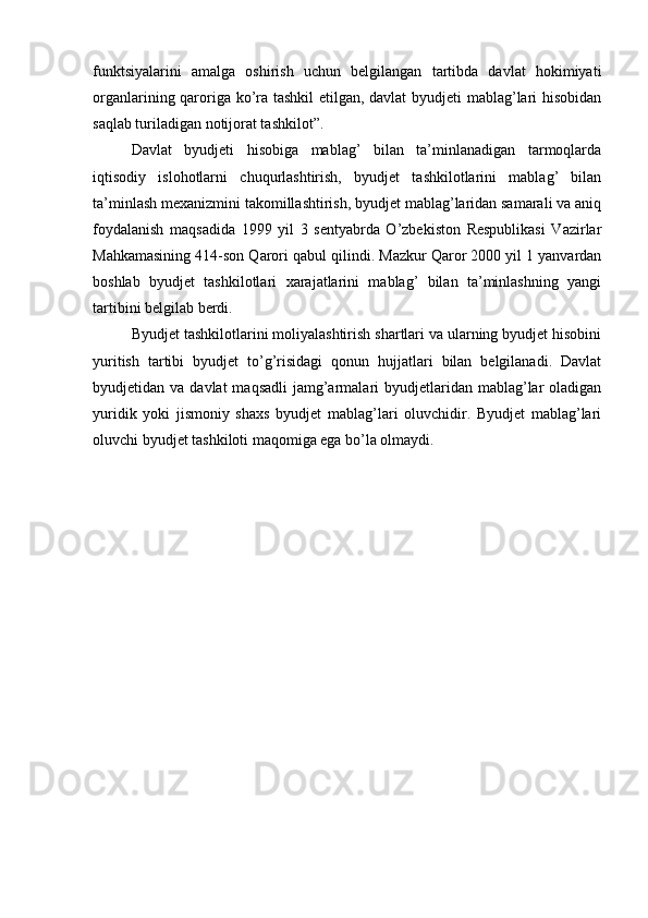 funktsiyalarini   amalga   oshirish   uchun   belgilangan   tartibda   davlat   hokimiyati
organlarining qaroriga ko’ra tashkil  etilgan, davlat byudjeti mablag’lari hisobidan
saqlab turiladigan notijorat tashkilot”.
Davlat   byudjeti   hisobiga   mablag’   bilan   ta’minlanadigan   tarmoqlarda
iqtisodiy   islohotlarni   chuqurlashtirish,   byudjet   tashkilotlarini   mablag’   bilan
ta’minlash mexanizmini takomillashtirish, byudjet mablag’laridan samarali va aniq
foydalanish   maqsadida   1999   yil   3   sentyabrda   O’zbekiston   Respublikasi   Vazirlar
Mahkamasining 414-son Qarori qabul qilindi. Mazkur Qaror 2000 yil 1 yanvardan
boshlab   byudjet   tashkilotlari   xarajatlarini   mablag’   bilan   ta’minlashning   yangi
tartibini belgilab berdi.
Byudjet tashkilotlarini moliyalashtirish shartlari va ularning byudjet hisobini
yuritish   tartibi   byudjet   to’g’risidagi   qonun   hujjatlari   bilan   belgilanadi.   Davlat
byudjetidan va  davlat   maqsadli   jamg’armalari  byudjetlaridan  mablag’lar  oladigan
yuridik   yoki   jismoniy   shaxs   byudjet   mablag’lari   oluvchidir.   Byudjet   mablag’lari
oluvchi byudjet tashkiloti maqomiga ega bo’la olmaydi.
