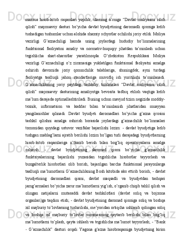maxsus   hisob-kitob   raqamlari   yopilib,   ularning   o’rniga   “Davlat   moliyasini   isloh
qilish”   majmuaviy   dasturi   bo’yicha   davlat   byudjetining   daromadli   qismiga   kelib
tushadigan tushumlar uchun alohida shaxsiy schyotlar ochilishi joriy etildi. Moliya
vazirligi   G’aznachiligi   hamda   uning   joylardagi   hududiy   bo’linmalarining
funktsional   faoliyatini   amaliy   va   normativ-huquqiy   jihatdan   ta’minlash   uchun
tegishlicha   shart-sharoitlar   yaratilmoqda.   O’zbekiston   Respublikasi   Moliya
vazirligi   G’aznachiligi   o’z   zimmasiga   yuklatilgan   funktsional   faoliyatni   amalga
oshirish   davomida   joriy   qonunchilik   talablariga,   shuningdek,   ayni   turdagi
faoliyatga   taalluqli   jahon   standartlariga   muvofiq   ish   yuritilishi   ta’minlanadi.
G’aznachilikning   joriy   paytdagi   tashkiliy   tuzilmalari   “Davlat   moliyasini   isloh
qilish”   majmuaviy   dasturining   amaliyotga   bevosita   tadbiq   etilish   vaqtiga   kelib
ma’lum darajada optimallashtiriladi. Buning uchun mavjud tizim negizida moddiy-
texnik,   informatsion   va   kadrlar   bilan   ta’minlanish   jihatlaridan   muayyan
yangilanishlar   qilinadi.   Davlat   byudjeti   daromadlari   bo’yicha   g’azna   ijrosini
tashkil   qilishni   amalga   oshirish   borasida   joylardagi   g’aznachilik   bo’linmalari
tomonidan   quyidagi   ustuvor   vazifalar   bajarilishi   lozim:      davlat   byudjetiga   kelib
tushgan mablag’larni ajratib berilishi lozim bo’lgan turli darajadagi byudjetlarning
hisob-kitob   raqamlariga   o’tkazib   berish   bilan   bog’liq   operatsiyalarni   amalga
oshirish;      davlat   byudjetining   daromad   qismi   bo’yicha   g’aznachilik
funktsiyalarining   bajarilishi   yuzasidan   tegishlicha   hisobotlar   tayyorlash   va
buxgalterlik   hisobotlari   olib   borish,   bajarilgan   barcha   funktsional   jarayonlarga
taalluqli ma’lumotlarni G’aznachilikning Bosh kitobida aks ettirib borish;      davlat
byudjetining   daromadlari   qismi,   davlat   maqsadli   va   byudjetdan   tashqari
jamg’armalari bo’yicha zarur ma’lumotlarni yig’ish, o’rganib chiqib tahlil qilish va
olingan   natijalarni   mutasaddi   davlat   tashkilotlari   (davlat   soliq   va   bojxona
organlari)ga taqdim etish;      davlat byudjetining daromad qismiga soliq va boshqa
xil majburiy to’lovlarning tushirilishi, me’yoridan ortiqcha ushlanib qolingan soliq
va   boshqa   xil   majburiy   to’lovlar   summasining   qaytarib   berilishi   bilan   bog’liq
ma’lumotlarni to’plash, qayta ishlash va tegishlicha ma’lumot tayyorlash;      “Bank
-   G’aznachilik”   dasturi   orqali   Yagona   g’azna   hisobraqamiga   byudjetning   kirim