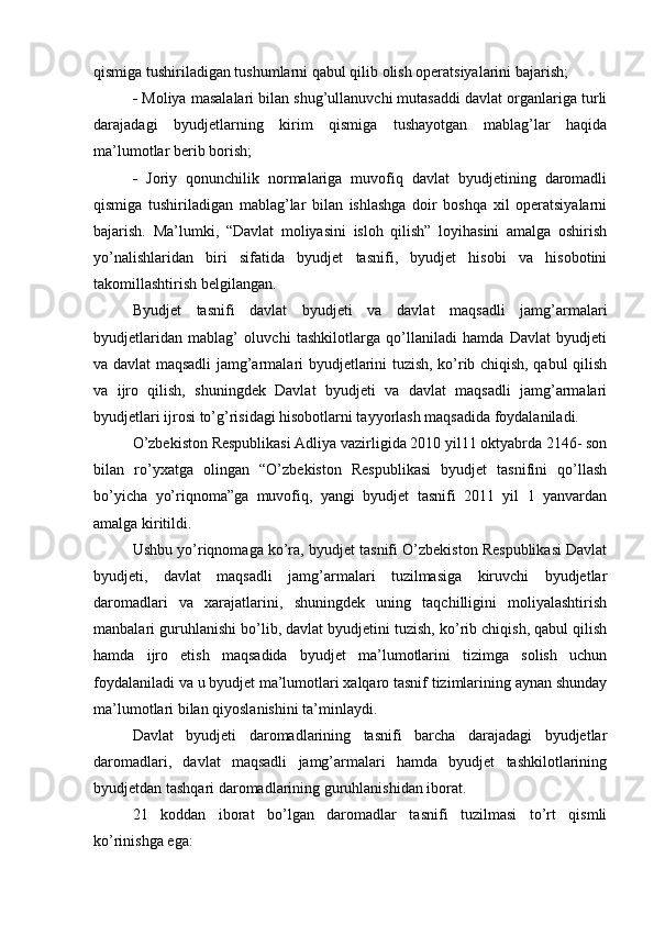 qismiga tushiriladigan tushumlarni qabul qilib olish operatsiyalarini bajarish; 
  Moliya masalalari bilan shug’ullanuvchi mutasaddi davlat organlariga turli
darajadagi   byudjetlarning   kirim   qismiga   tushayotgan   mablag’lar   haqida
ma’lumotlar berib borish; 
   Joriy   qonunchilik   normalariga   muvofiq   davlat   byudjetining   daromadli
qismiga   tushiriladigan   mablag’lar   bilan   ishlashga   doir   boshqa   xil   operatsiyalarni
bajarish.   Ma’lumki,   “Davlat   moliyasini   isloh   qilish”   loyihasini   amalga   oshirish
yo’nalishlaridan   biri   sifatida   byudjet   tasnifi,   byudjet   hisobi   va   hisobotini
takomillashtirish belgilangan. 
Byudjet   tasnifi   davlat   byudjeti   va   davlat   maqsadli   jamg’armalari
byudjetlaridan   mablag’   oluvchi   tashkilotlarga   qo’llaniladi   hamda   Davlat   byudjeti
va davlat maqsadli jamg’armalari byudjetlarini tuzish, ko’rib chiqish, qabul qilish
va   ijro   qilish,   shuningdek   Davlat   byudjeti   va   davlat   maqsadli   jamg’armalari
byudjetlari ijrosi to’g’risidagi hisobotlarni tayyorlash maqsadida foydalaniladi. 
O’zbekiston Respublikasi Adliya vazirligida 2010 yil11 oktyabrda 2146- son
bilan   ro’yxatga   olingan   “O’zbekiston   Respublikasi   byudjet   tasnifini   qo’llash
bo’yicha   yo’riqnoma”ga   muvofiq,   yangi   byudjet   tasnifi   2011   yil   1   yanvardan
amalga kiritildi. 
Ushbu yo’riqnomaga ko’ra, byudjet tasnifi O’zbekiston Respublikasi Davlat
byudjeti,   davlat   maqsadli   jamg’armalari   tuzilmasiga   kiruvchi   byudjetlar
daromadlari   va   xarajatlarini,   shuningdek   uning   taqchilligini   moliyalashtirish
manbalari guruhlanishi bo’lib, davlat byudjetini tuzish, ko’rib chiqish, qabul qilish
hamda   ijro   etish   maqsadida   byudjet   ma’lumotlarini   tizimga   solish   uchun
foydalaniladi va u byudjet ma’lumotlari xalqaro tasnif tizimlarining aynan shunday
ma’lumotlari bilan qiyoslanishini ta’minlaydi. 
Davlat   byudjeti   daromadlarining   tasnifi   barcha   darajadagi   byudjetlar
daromadlari,   davlat   maqsadli   jamg’armalari   hamda   byudjet   tashkilotlarining
byudjetdan tashqari daromadlarining guruhlanishidan iborat. 
21   koddan   iborat   bo’lgan   daromadlar   tasnifi   tuzilmasi   to’rt   qismli
ko’rinishga ega: