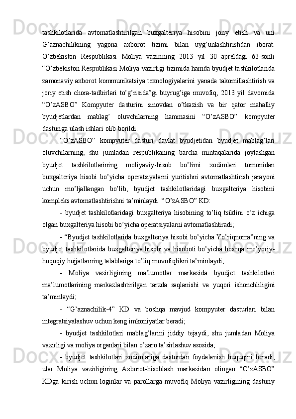 tashkilotlarida   avtomatlashtirilgan   buxgalteriya   hisobini   joriy   etish   va   uni
G’aznachilikning   yagona   axborot   tizimi   bilan   uyg’unlashtirishdan   iborat.
O’zbekiston   Respublikasi   Moliya   vazirining   2013   yil   30   apreldagi   63-sonli
“O’zbekiston Respublikasi Moliya vazirligi tizimida hamda byudjet tashkilotlarida
zamonaviy axborot kommunikatsiya texnologiyalarini yanada takomillashtirish va
joriy   etish   chora-tadbirlari   to’g’risida”gi   buyrug’iga   muvofiq,   2013   yil   davomida
“O’zASBO”   Kompyuter   dasturini   sinovdan   o’tkazish   va   bir   qator   mahalliy
byudjetlardan   mablag’   oluvchilarning   hammasini   “O’zASBO”   kompyuter
dasturiga ulash ishlari olib borildi. 
“O’zASBO”   kompyuter   dasturi   davlat   byudjetidan   byudjet   mablag’lari
oluvchilarning,   shu   jumladan   respublikaning   barcha   mintaqalarida   joylashgan
byudjet   tashkilotlarining   moliyaviy-hisob   bo’limi   xodimlari   tomonidan
buxgalteriya   hisobi   bo’yicha   operatsiyalarni   yuritishni   avtomatlashtirish   jarayoni
uchun   mo’ljallangan   bo’lib,   byudjet   tashkilotlaridagi   buxgalteriya   hisobini
kompleks avtomatlashtirishni ta’minlaydi. “O’zASBO” KD: 
   byudjet   tashkilotlaridagi   buxgalteriya   hisobining   to’liq   tsiklini   o’z   ichiga
olgan buxgalteriya hisobi bo’yicha operatsiyalarni avtomatlashtiradi; 
   “Byudjet tashkilotlarida buxgalteriya hisobi bo’yicha Yo’riqnoma”ning va
byudjet tashkilotlarida buxgalteriya hisobi  va hisoboti  bo’yicha boshqa me’yoriy-
huquqiy hujjatlarning talablariga to’liq muvofiqlikni ta’minlaydi; 
   Moliya   vazirligining   ma’lumotlar   markazida   byudjet   tashkilotlari
ma’lumotlarining   markazlashtirilgan   tarzda   saqlanishi   va   yuqori   ishonchliligini
ta’minlaydi; 
   “G’aznachilik-4”   KD   va   boshqa   mavjud   kompyuter   dasturlari   bilan
integratsiyalashuv uchun keng imkoniyatlar beradi; 
   byudjet   tashkilotlari   mablag’larini   jiddiy   tejaydi,   shu   jumladan   Moliya
vazirligi va moliya organlari bilan o’zaro ta’sirlashuv asosida;
   byudjet   tashkilotlari   xodimlariga   dasturdan   foydalanish   huquqini   beradi,
ular   Moliya   vazirligining   Axborot-hisoblash   markazidan   olingan   “O’zASBO”
KDga   kirish   uchun   loginlar   va   parollarga   muvofiq   Moliya   vazirligining   dasturiy