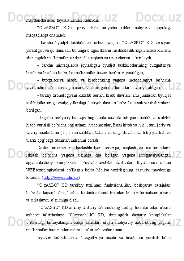 maydonchasidan foydalanishlari mumkin. 
“O’zASBO”   KDni   joriy   etish   bo’yicha   ishlar   natijasida   quyidagi
maqsadlarga erishiladi: 
   barcha   byudjet   tashkilotlari   uchun   yagona   “O’zASBO”   KD   versiyasi
yaratilgan va qo’llaniladi, bu unga o’zgarishlarni markazlashtirilgan tarzda kiritish,
shuningdek ma’lumotlarni ishonchli saqlash va rezervlashni ta’minlaydi; 
   barcha   mintaqalarda   joylashgan   byudjet   tashkilotlarining   buxgalteriya
hisobi va hisoboti bo’yicha ma’lumotlar bazasi tuzilmasi yaratilgan; 
   buxgalteriya   hisobi   va   hisobotining   yagona   metodologiya   bo’yicha
yuritilishini ta’minlaydigan markazlashtirilgan ma’lumotlar bazasi yaratilgan; 
   tarixiy xronologiyani kuzatib borish, hisob davrlari, shu jumladan byudjet
tashkilotlarining avvalgi yillardagi faoliyati davrlari bo’yicha hisob yuritish imkoni
berilgan; 
   tegishli   me’yoriy-huquqiy   hujjatlarda   nazarda   tutilgan   analitik   va   sintetik
hisob yuritish bo’yicha registrlarni (vedomostlar, Bosh kitob va h.k.), turli joriy va
davriy hisobotlarni (1-, 2-son shakllar, balans va unga ilovalar va h.k.) yuritish va
ularni qog’ozga tushirish imkonini beradi. 
Dastur   umumiy   markazlashtirilgan   serverga,   saqlash   va   ma’lumotlarni
ishlash   bo’yicha   yagona   tizimga   ega   bo’lgan   yagona   integratsiyalangan
apparatdasturiy   kompleksdir.   Foydalanuvchilar   dasturdan   foydalanish   uchun
WEBtexnologiyalarni   qo’llagan   holda   Moliya   vazirligining   dasturiy   maydoniga
kiradilar ( http://www.mdm.uz ). 
“O’zASBO”   KD   tarkibiy   tuzilmasi   funktsionallikni   boshqaruv   darajalari
bo’yicha taqsimlashni, boshqa turdosh axborot tizimlari bilan informatsion o’zaro
ta’sirlashuvni o’z ichiga oladi.
  “O’zASBO” KD amaliy dasturiy ta’minotning boshqa tizimlar bilan o’zaro
axborot   ta’sirlashuvi   “G’aznachilik”   KD,   shuningdek   dasturiy   komplekslar
o’rtasidagi   himoyalangan   aloqa   kanallari   orqali   moliyaviy   axborotning   yagona
ma’lumotlar bazasi bilan axborot ta’sirlashuvidan iborat. 
Byudjet   tashkilotlarida   buxgalteriya   hisobi   va   hisobotini   yuritish   bilan
