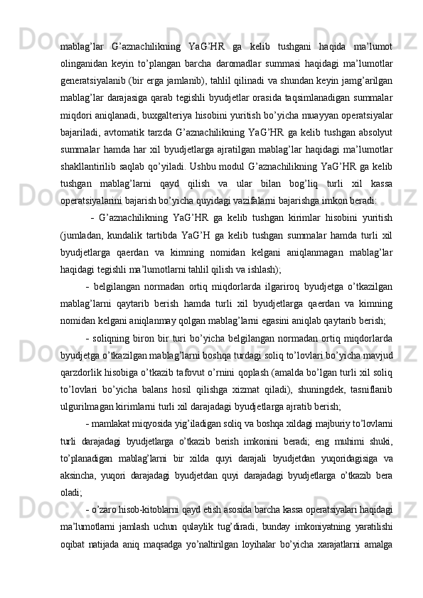 mablag’lar   G’aznachilikning   YaG’HR   ga   kelib   tushgani   haqida   ma’lumot
olinganidan   keyin   to’plangan   barcha   daromadlar   summasi   haqidagi   ma’lumotlar
generatsiyalanib (bir erga jamlanib), tahlil qilinadi va shundan keyin jamg’arilgan
mablag’lar  darajasiga qarab tegishli  byudjetlar orasida  taqsimlanadigan summalar
miqdori aniqlanadi, buxgalteriya hisobini yuritish bo’yicha muayyan operatsiyalar
bajariladi,   avtomatik   tarzda   G’aznachilikning   YaG’HR   ga   kelib   tushgan   absolyut
summalar   hamda   har   xil   byudjetlarga   ajratilgan   mablag’lar   haqidagi   ma’lumotlar
shakllantirilib saqlab qo’yiladi. Ushbu modul  G’aznachilikning YaG’HR ga kelib
tushgan   mablag’larni   qayd   qilish   va   ular   bilan   bog’liq   turli   xil   kassa
operatsiyalarini bajarish bo’yicha quyidagi vazifalarni bajarishga imkon beradi:
     G’aznachilikning   YaG’HR   ga   kelib   tushgan   kirimlar   hisobini   yuritish
(jumladan,   kundalik   tartibda   YaG’H   ga   kelib   tushgan   summalar   hamda   turli   xil
byudjetlarga   qaerdan   va   kimning   nomidan   kelgani   aniqlanmagan   mablag’lar
haqidagi tegishli ma’lumotlarni tahlil qilish va ishlash); 
   belgilangan   normadan   ortiq   miqdorlarda   ilgariroq   byudjetga   o’tkazilgan
mablag’larni   qaytarib   berish   hamda   turli   xil   byudjetlarga   qaerdan   va   kimning
nomidan kelgani aniqlanmay qolgan mablag’larni egasini aniqlab qaytarib berish;
   soliqning   biron  bir   turi   bo’yicha   belgilangan   normadan  ortiq  miqdorlarda
byudjetga o’tkazilgan mablag’larni boshqa turdagi soliq to’lovlari bo’yicha mavjud
qarzdorlik hisobiga o’tkazib tafovut o’rnini qoplash (amalda bo’lgan turli xil soliq
to’lovlari   bo’yicha   balans   hosil   qilishga   xizmat   qiladi),   shuningdek,   tasniflanib
ulgurilmagan kirimlarni turli xil darajadagi byudjetlarga ajratib berish; 
  mamlakat miqyosida yig’iladigan soliq va boshqa xildagi majburiy to’lovlarni
turli   darajadagi   byudjetlarga   o’tkazib   berish   imkonini   beradi;   eng   muhimi   shuki,
to’planadigan   mablag’larni   bir   xilda   quyi   darajali   byudjetdan   yuqoridagisiga   va
aksincha,   yuqori   darajadagi   byudjetdan   quyi   darajadagi   byudjetlarga   o’tkazib   bera
oladi; 
  o’zaro hisob-kitoblarni qayd etish asosida barcha kassa operatsiyalari haqidagi
ma’lumotlarni   jamlash   uchun   qulaylik   tug’diradi,   bunday   imkoniyatning   yaratilishi
oqibat   natijada   aniq   maqsadga   yo’naltirilgan   loyihalar   bo’yicha   xarajatlarni   amalga