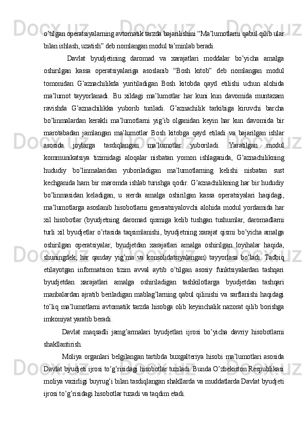 o’tilgan operatsiyalarning avtomatik tarzda bajarilishini “Ma’lumotlarni qabul qilib ular
bilan ishlash, uzatish” deb nomlangan modul ta’minlab beradi. 
  Davlat   byudjetining   daromad   va   xarajatlari   moddalar   bo’yicha   amalga
oshirilgan   kassa   operatsiyalariga   asoslanib   “Bosh   kitob”   deb   nomlangan   modul
tomonidan   G’aznachilikda   yuritiladigan   Bosh   kitobda   qayd   etilishi   uchun   alohida
ma’lumot   tayyorlanadi.   Bu   xildagi   ma’lumotlar   har   kuni   kun   davomida   muntazam
ravishda   G’aznachilikka   yuborib   turiladi.   G’aznachilik   tarkibiga   kiruvchi   barcha
bo’linmalardan   kerakli   ma’lumotlarni   yig’ib   olganidan   keyin   har   kun   davomida   bir
marotabadan   jamlangan   ma’lumotlar   Bosh   kitobga   qayd   etiladi   va   bajarilgan   ishlar
asosida   joylarga   tasdiqlangan   ma’lumotlar   yuboriladi.   Yaratilgan   modul
kommunikatsiya   tizimidagi   aloqalar   nisbatan   yomon   ishlaganida,   G’aznachilikning
hududiy   bo’linmalaridan   yuboriladigan   ma’lumotlarning   kelishi   nisbatan   sust
kechganida ham bir maromda ishlab turishga qodir. G’aznachilikning har bir hududiy
bo’linmasidan   keladigan,   u   н erda   amalga   oshirilgan   kassa   operatsiyalari   haqidagi,
ma’lumotlarga asoslanib hisobotlarni generatsiyalovchi  alohida modul yordamida har
xil   hisobotlar   (byudjetning   daromad   qismiga   kelib   tushgan   tushumlar,   daromadlarni
turli xil byudjetlar o’rtasida taqsimlanishi, byudjetning xarajat qismi bo’yicha amalga
oshirilgan   operatsiyalar,   byudjetdan   xarajatlari   amalga   oshirilgan   loyihalar   haqida,
shuningdek,   har   qanday   yig’ma   va   konsolidatsiyalangan)   tayyorlasa   bo’ladi.   Tadbiq
etilayotgan   informatsion   tizim   avval   aytib   o’tilgan   asosiy   funktsiyalardan   tashqari
byudjetdan   xarajatlari   amalga   oshiriladigan   tashkilotlarga   byudjetdan   tashqari
manbalardan ajratib beriladigan mablag’larning qabul qilinishi va sarflanishi haqidagi
to’liq ma’lumotlarni avtomatik tarzda hisobga olib keyinchalik nazorat qilib borishga
imkoniyat yaratib beradi. 
Davlat   maqsadli   jamg’armalari   byudjetlari   ijrosi   bo’yicha   davriy   hisobotlarni
shakllantirish.
Moliya organlari belgilangan tartibda buxgalteriya hisobi  ma’lumotlari asosida
Davlat byudjeti ijrosi to’g’risidagi hisobotlar tuziladi. Bunda O’zbekiston Respublikasi
moliya vazirligi buyrug’i bilan tasdiqlangan shakllarda va muddatlarda Davlat byudjeti
ijrosi to’g’risidagi hisobotlar tuzadi va taqdim etadi.
