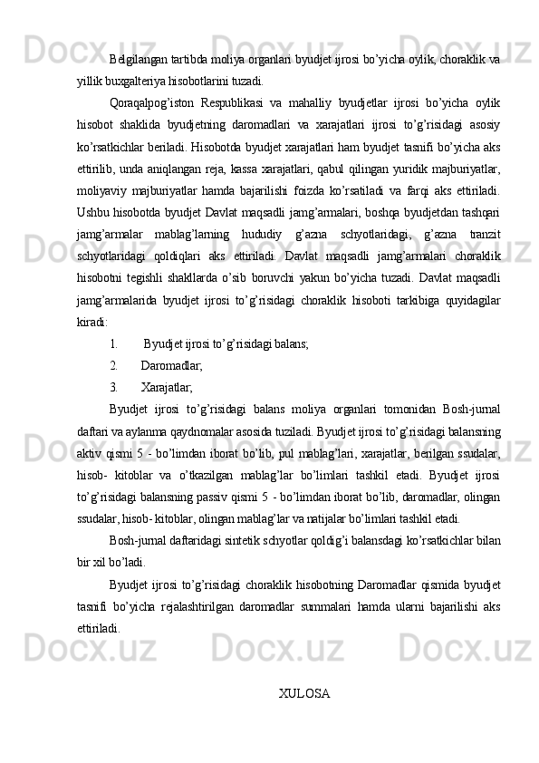 Belgilangan tartibda moliya organlari byudjet ijrosi bo’yicha oylik, choraklik va
yillik buxgalteriya hisobotlarini tuzadi.
Qoraqalpog’iston   Respublikasi   va   mahalliy   byudjetlar   ijrosi   bo’yicha   oylik
hisobot   shaklida   byudjetning   daromadlari   va   xarajatlari   ijrosi   to’g’risidagi   asosiy
ko’rsatkichlar beriladi. Hisobotda byudjet xarajatlari ham byudjet tasnifi bo’yicha aks
ettirilib, unda aniqlangan reja, kassa  xarajatlari, qabul  qilingan yuridik majburiyatlar,
moliyaviy   majburiyatlar   hamda   bajarilishi   foizda   ko’rsatiladi   va   farqi   aks   ettiriladi.
Ushbu hisobotda byudjet Davlat maqsadli jamg’armalari, boshqa byudjetdan tashqari
jamg’armalar   mablag’larning   hududiy   g’azna   schyotlaridagi,   g’azna   tranzit
schyotlaridagi   qoldiqlari   aks   ettiriladi.   Davlat   maqsadli   jamg’armalari   choraklik
hisobotni   tegishli   shakllarda   o’sib   boruvchi   yakun   bo’yicha   tuzadi.   Davlat   maqsadli
jamg’armalarida   byudjet   ijrosi   to’g’risidagi   choraklik   hisoboti   tarkibiga   quyidagilar
kiradi:
1.  Byudjet ijrosi to’g’risidagi balans;
2.  Daromadlar;
3.  Xarajatlar;
Byudjet   ijrosi   to’g’risidagi   balans   moliya   organlari   tomonidan   Bosh-jurnal
daftari va aylanma qaydnomalar asosida tuziladi. Byudjet ijrosi to’g’risidagi balansning
aktiv qismi 5 - bo’limdan iborat bo’lib, pul mablag’lari, xarajatlar, berilgan ssudalar,
hisob-   kitoblar   va   o’tkazilgan   mablag’lar   bo’limlari   tashkil   etadi.   Byudjet   ijrosi
to’g’risidagi balansning passiv qismi 5 - bo’limdan iborat bo’lib, daromadlar, olingan
ssudalar, hisob- kitoblar, olingan mablag’lar va natijalar bo’limlari tashkil etadi.
Bosh-jurnal daftaridagi sintetik schyotlar qoldig’i balansdagi ko’rsatkichlar bilan
bir xil bo’ladi.
Byudjet   ijrosi   to’g’risidagi   choraklik   hisobotning   Daromadlar   qismida   byudjet
tasnifi   bo’yicha   rejalashtirilgan   daromadlar   summalari   hamda   ularni   bajarilishi   aks
ettiriladi.
XULOSA