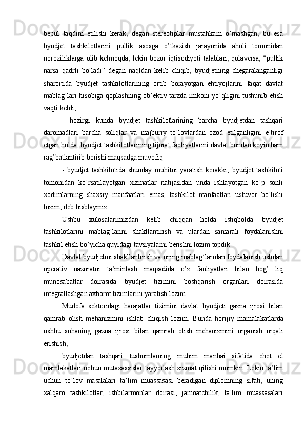 bepul   taqdim   etilishi   kerak,   degan   stereotiplar   mustahkam   o’rnashgan,   bu   esa
byudjet   tashkilotlarini   pullik   asosga   o’tkazish   jarayonida   aholi   tomonidan
noroziliklarga  olib  kelmoqda,  lekin bozor  iqtisodiyoti   talablari, qolaversa,  “pullik
narsa   qadrli   bo’ladi”   degan   naqldan   kelib   chiqib,   byudjetning   chegaralanganligi
sharoitida   byudjet   tashkilotlarining   ortib   borayotgan   ehtiyojlarini   faqat   davlat
mablag’lari hisobiga qoplashning ob’ektiv tarzda imkoni yo’qligini tushunib etish
vaqti keldi;
-   hozirgi   kunda   byudjet   tashkilotlarining   barcha   byudjetdan   tashqari
daromadlari   barcha   soliqlar   va   majburiy   to’lovlardan   ozod   etilganligini   e’tirof
etgan holda, byudjet tashkilotlarining tijorat faoliyatlarini davlat bundan keyin ham
rag’batlantirib borishi maqsadga muvofiq.
-   byudjet   tashkilotida   shunday   muhitni   yaratish   kerakki,   byudjet   tashkiloti
tomonidan   ko’rsatilayotgan   xizmatlar   natijasidan   unda   ishlayotgan   ko’p   sonli
xodimlarning   shaxsiy   manfaatlari   emas,   tashkilot   manfaatlari   ustuvor   bo’lishi
lozim, deb hisblaymiz.
Ushbu   xulosalarimizdan   kelib   chiqqan   holda   istiqbolda   byudjet
tashkilotlarini   mablag’larini   shakllantirish   va   ulardan   samarali   foydalanishni
tashkil etish bo’yicha quyidagi tavsiyalarni berishni lozim topdik:
Davlat byudjetini shakllantirish va uning mablag’laridan foydalanish ustidan
operativ   nazoratni   ta’minlash   maqsadida   o’z   faoliyatlari   bilan   bog’   liq
munosabatlar   doirasida   byudjet   tizimini   boshqarish   organlari   doirasida
integrallashgan axborot tizimlarini yaratish lozim.
Mudofa   sektoridagi   harajatlar   tizimini   davlat   byudjeti   gazna   ijrosi   bilan
qamrab   olish   mehanizmini   ishlab   chiqish   lozim.   Bunda   horijiy   mamalakatlarda
ushbu   sohaning   gazna   ijrosi   bilan   qamrab   olish   mehanizmini   urganish   orqali
erishish;
byudjetdan   tashqari   tushumlarning   muhim   manbai   sifatida   chet   el
mamlakatlari uchun mutaxassislar tayyorlash xizmat qilishi mumkin. Lekin ta’lim
uchun   to’lov   masalalari   ta’lim   muassasasi   beradigan   diplomning   sifati,   uning
xalqaro   tashkilotlar,   ishbilarmonlar   doirasi,   jamoatchilik,   ta’lim   muassasalari