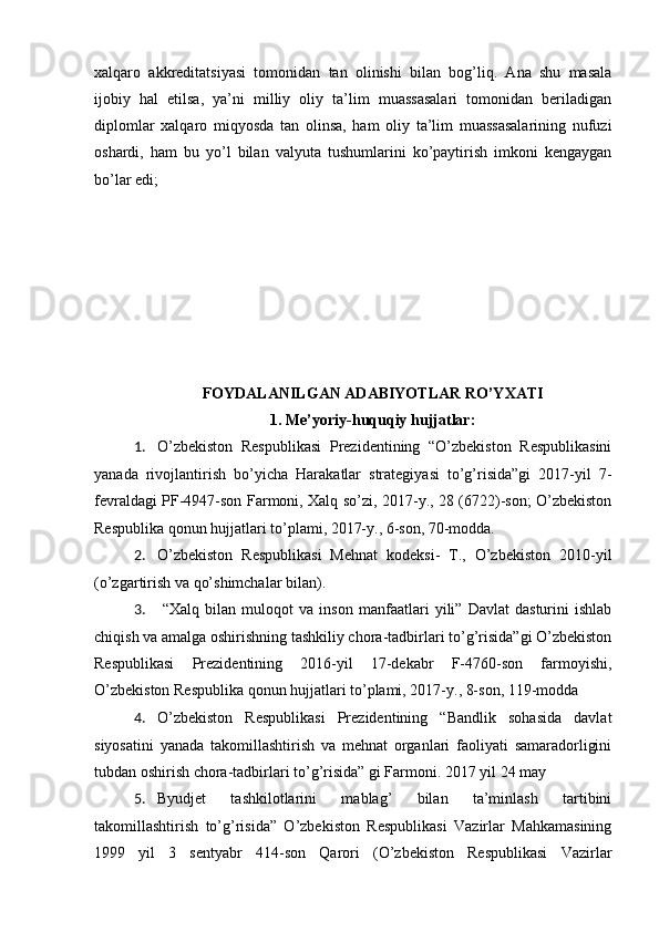 xalqaro   akkreditatsiyasi   tomonidan   tan   olinishi   bilan   bog’liq.   Ana   shu   masala
ijobiy   hal   etilsa,   ya’ni   milliy   oliy   ta’lim   muassasalari   tomonidan   beriladigan
diplomlar   xalqaro   miqyosda   tan   olinsa,   ham   oliy   ta’lim   muassasalarining   nufuzi
oshardi,   ham   bu   yo’l   bilan   valyuta   tushumlarini   ko’paytirish   imkoni   kengaygan
bo’lar edi;
FOYDALANILGAN ADABIYOTLAR RO’YXATI
1. Me’yoriy-huquqiy hujjatlar:
1. O’zbekiston   Respublikasi   Prezidentining   “O’zbekiston   Respublikasini
yanada   rivojlantirish   bo’yicha   Harakatlar   strategiyasi   to’g’risida”gi   2017-yil   7-
fevraldagi PF-4947-son Farmoni, Xalq so’zi, 2017-y., 28 (6722)-son; O’zbekiston
Respublika qonun hujjatlari to’plami, 2017-y., 6-son, 70-modda.
2. O’zbekiston   Respublikasi   Mehnat   kodeksi-   T.,   O’zbekiston   2010-yil
(o’zgartirish va qo’shimchalar bilan).
3.   “Xalq   bilan   muloqot   va   inson   manfaatlari   yili”   Davlat   dasturini   ishlab
chiqish va amalga oshirishning tashkiliy chora-tadbirlari to’g’risida”gi O’zbekiston
Respublikasi   Prezidentining   2016-yil   17-dekabr   F-4760-son   farmoyishi,
O’zbekiston Respublika qonun hujjatlari to’plami, 2017-y., 8-son, 119-modda
4. O’zbekiston   Respublikasi   Prezidentining   “Bandlik   sohasida   davlat
siyosatini   yanada   takomillashtirish   va   mehnat   organlari   faoliyati   samaradorligini
tubdan oshirish chora-tadbirlari to’g’risida” gi Farmoni. 2017 yil 24 may
5. Byudjet   tashkilotlarini   mablag’   bilan   ta’minlash   tartibini
takomillashtirish   to’g’risida”   O’zbekiston   Respublikasi   Vazirlar   Mahkamasining
1999   yil   3   sentyabr   414-son   Qarori   (O’zbekiston   Respublikasi   Vazirlar