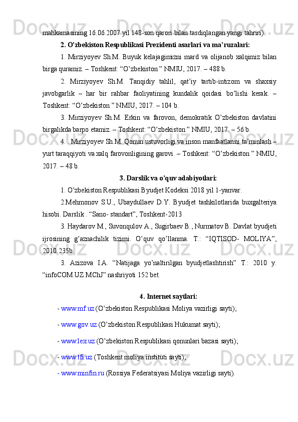 mahkamasining 16.06.2007 yil 148-son qarori bilan tasdiqlangan yangi tahriri).
2. O’zbekiston Respublikasi Prezidenti asarlari va ma’ruzalari:
1. Mirziyoyev Sh.M. Buyuk kelajagimizni mard va olijanob xalqimiz bilan
birga quramiz. – Toshkent: “O’zbekiston ” NMIU, 2017. – 488 b.
2.   Mirziyoyev   Sh.M.   Tanqidiy   tahlil,   qat’iy   tartib-intizom   va   shaxsiy
javobgarlik   –   har   bir   rahbar   faoliyatining   kundalik   qoidasi   bo’lishi   kerak.   –
Toshkent: “O’zbekiston ” NMIU, 2017. – 104 b.
3.   Mirziyoyev   Sh.M.   Erkin   va   farovon,   demokratik   O’zbekiston   davlatini
birgalikda barpo etamiz. – Toshkent: “O’zbekiston ” NMIU, 2017. – 56 b.
4. . Mirziyoyev Sh.M. Qonun ustuvorligi va inson manfaatlarini ta’minlash –
yurt taraqqiyoti va xalq farovonligining garovi. – Toshkent: “O’zbekiston ” NMIU,
2017. – 48 b.
3. Darslik va o’quv adabiyotlari:
1. O’zbekiston Respublikasi Byudjet Kodeksi 2018 yil 1-yanvar.
2. Mehmonov   S.U.,   Ubaydullaev   D.Y.   Byudjet   tashkilotlarida   buxgalteriya
hisobi. Darslik . “Sano- standart”, Toshkent-2013
3 . Haydarov M., Suvonqulov A., Sugirbaev B., Nurmatov B. Davlat byudjeti
ijrosining   g’aznachilik   tizimi.   O’quv   qo’llanma.   T.:   “IQTISOD-   MOLIYA”,
2010.235b.
3.   Azizova   I.A.   “Natijaga   yo’naltirilgan   byudjetlashtirish”   T.:   2010   y.
“infoCOM.UZ MChJ” nashriyoti 152 bet.
 
4. Internet saytlari:
-  www.mf.uz  (O’zbekiston Respublikasi Moliya vazirligi sayti);
-  www.gov.uz  (O’zbekiston Respublikasi Hukumat sayti);
-  www.lex.uz  (O’zbekiston Respublikasi qonunlari bazasi sayti);
-  www.tfi.uz  (Toshkent moliya instituti sayti);
- www.minfin.ru  (Rossiya Federatsiyasi Moliya vazirligi sayti).