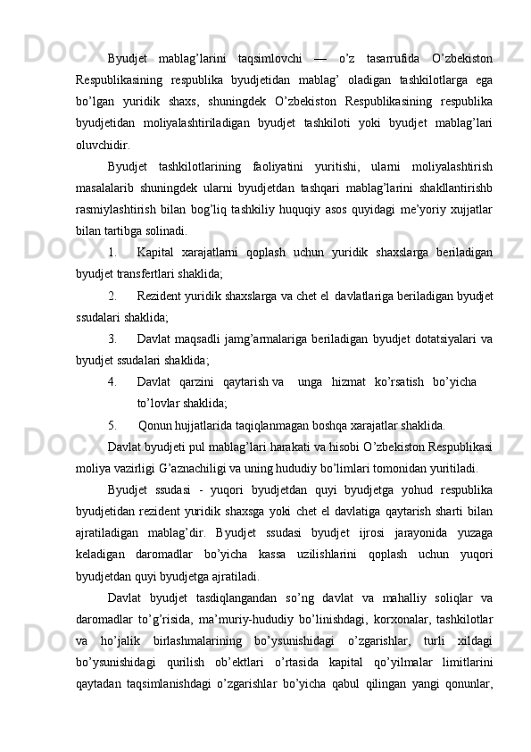 Byudjet   mablag’larini   taqsimlovchi   —   o’z   tasarrufida   O’zbekiston
Respublikasining   respublika   byudjetidan   mablag’   oladigan   tashkilotlarga   ega
bo’lgan   yuridik   shaxs,   shuningdek   O’zbekiston   Respublikasining   respublika
byudjetidan   moliyalashtiriladigan   byudjet   tashkiloti   yoki   byudjet   mablag’lari
oluvchidir. 
Byudjet   tashkilotlarining   faoliyatini   yuritishi,   ularni   moliyalashtirish
masalalarib   shuningdek   ularni   byudjetdan   tashqari   mablag’larini   shakllantirishb
rasmiylashtirish   bilan   bog’liq   tashkiliy   huquqiy   asos   quyidagi   me’yoriy   xujjatlar
bilan tartibga solinadi.
1. Kapital   xarajatlarni   qoplash   uchun   yuridik   shaxslarga   beriladigan
byudjet transfertlari shaklida;
2. Rezident yuridik shaxslarga va chet el   davlatlariga beriladigan  byudjet
ssudalari   shaklida;
3. Davlat   maqsadli   jamg’armalariga   beriladigan   byudjet   dotatsiyalari   va
byudjet ssudalari   shaklida;
4. Davlat qarzini qaytarish va unga hizmat ko’rsatish bo’yicha
to’lovlar  shaklida;
5. Qonun hujjatlarida taqiqlanmagan boshqa xarajatlar   shaklida.
Davlat byudjeti pul mablag’lari harakati va hisobi O’zbekiston Respublikasi
moliya vazirligi G’aznachiligi va uning hududiy bo’limlari tomonidan yuritiladi.
Byudjet   ssudasi   -   yuqori   byudjetdan   quyi   byudjetga   yohud   respublika
byudjetidan   rezident   yuridik   shaxsga   yoki   chet   el   davlatiga   qaytarish   sharti   bilan
ajratiladigan   mablag’dir.   Byudjet   ssudasi   byudjet   ijrosi   jarayonida   yuzaga
keladigan   daromadlar   bo’yicha   kassa   uzilishlarini   qoplash   uchun   yuqori
byudjetdan quyi byudjetga ajratiladi.
Davlat   byudjet   tasdiqlangandan   so’ng   davlat   va   mahalliy   soliqlar   va
daromadlar   to’g’risida,   ma’muriy-hududiy   bo’linishdagi,   korxonalar,   tashkilotlar
va   ho’jalik   birlashmalarining   bo’ysunishidagi   o’zgarishlar,   turli   xildagi
bo’ysunishidagi   qurilish   ob’ektlari   o’rtasida   kapital   qo’yilmalar   limitlarini
qaytadan   taqsimlanishdagi   o’zgarishlar   bo’yicha   qabul   qilingan   yangi   qonunlar,