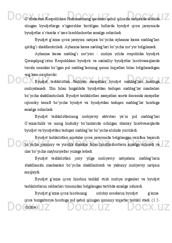 O’zbekiston Respublikasi Hukumatining qarorlari qabul qilinishi natijasida alohida
olingan   byudjetlarga   o’zgarishlar   kiritilgan   hollarda   byudjet   ijrosi   jarayonida
byudjetlar o’rtasida o’zaro hisoblashuvlar amalga oshiriladi.
Byudjet   g’azna   ijrosi   jarayoni   natijasi   bo’yicha   aylanma   kassa   mablag’lari
qoldig’i shakllantiriladi. Aylanma kassa mablag’lari bo’yicha me’yor   belgilanadi.
Aylanma   kassa   mablag’i   me’yori   -   moliya   yilida   respublika   byudjeti
Qoraqalpog’iston   Respublikasi   byudjeti   va   mahalliy   byudjetlar   hisobvaraqlarida
turishi  mumkin bo’lgan pul  mablag’larining qonun hujjatlari  bilan belgilanadigan
eng kam miqdoridir.
Byudjet   tashkilotlari   faoliyati   xarajatlari   byudjet   mablag’lari   hisobiga
moliyalanadi.   Shu   bilan   birgalikda   byudjetdan   tashqari   mablag’lar   manbalari
bo’yicha shakllantiriladi. Byudjet tashkilotlari xarajatlari smeta doirasida xarajatlar
iqtisodiy   tasnifi   bo’yicha   byudjet   va   byudjetdan   tashqari   mablag’lar   hisobiga
amalga   oshiriladi.
Byudjet   tashkilotlarining   moliyaviy   aktivlari   ya’ni   pul   mablag’lari
G’aznachilik   va   uning   hududiy   bo’limlarida   ochilgan   shaxsiy   hisobvaraqlarda
byudjet va byudjetdan tashqari mablag’lar bo’yicha alohida   yuritiladi.
Byudjet tashkilotlari smetalar ijrosi jarayonida belgilangan vazifani bajarish
bo’yicha   jismoniy   va   yuridik   shaxslar   bilan   hisoblashuvlarni   amalga   oshiradi   va
ular bo’yicha majburiyatlar yuzaga keladi.
Byudjet   tashkilotlari   joriy   yilga   moliyaviy   natijalarni   mablag’larni
shakllanishi   manbaalari   bo’yicha   shakllantiradi   va   yakuniy   moliyaviy   natijani
aniqlaydi.
Byudjet   g’azna   ijrosi   hisobini   tashkil   etish   moliya   organlari   va   byudjet
tashkilotlarini rahbarlari tomonidan belgilangan tartibda amalga oshiradi.
Byudjet g’azna ijrosi hisobining uslubiy asoslarini byudjet  g’azna
ijrosi  buxgalteriya hisobiga oid qabul qilingan qonuniy xujjatlar tashkil etadi. (1.2-
chizma).