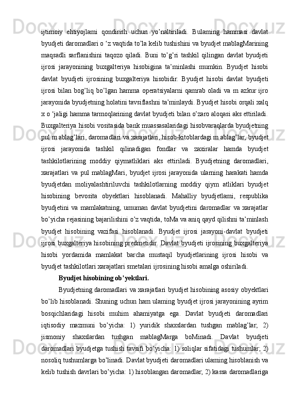 ijtimoiy   ehtiyojlami   qondirish   uchun   yo’naltiriladi.   Bulaming   hammasi   davlat
byudjeti daromadlari o ‘z vaqtida to’la kelib tushishini va byudjet mablagMarining
maqsadli   sarflanishini   taqozo   qiladi.   Buni   to’g’ri   tashkil   qilingan   davlat   byudjeti
ijrosi   jarayonining   buxgalteriya   hisobigina   ta’minlashi   mumkin.   Byudjet   hisobi
davlat   byudjeti   ijrosining   buxgalteriya   hisobidir.   Byudjet   hisobi   davlat   byudjeti
ijrosi   bilan   bog’liq   bo’lgan   hamma   operatsiyalarni   qamrab   oladi   va   m   azkur   ijro
jarayonida byudjetning holatini tavsiflashni ta’minlaydi. Byudjet hisobi orqali xalq
x o ‘jaligi hamma tarmoqlarining davlat byudjeti bilan o’zaro aloqasi aks ettiriladi.
Buxgalteriya hisobi vositasida bank muassasalaridagi hisobvaraqlarda byudjetning
pul m ablag’lari, daromadlari va xarajatlari, hisob-kitoblardagi m ablag’lar, byudjet
ijrosi   jarayonida   tashkil   qilinadigan   fondlar   va   zaxiralar   hamda   byudjet
tashkilotlarining   moddiy   qiymatliklari   aks   ettiriladi.   Byudjetning   daromadlari,
xarajatlari   va   pul   mablagMari,   byudjet   ijrosi   jarayonida   ularning   harakati   hamda
byudjetdan   moliyalashtiriluvchi   tashkilotlarning   moddiy   qiym   atliklari   byudjet
hisobining   bevosita   obyektlari   hisoblanadi.   Mahalliy   byudjetlami,   respublika
byudjetini   va   mamlakatning,   umuman   davlat   byudjetini   daromadlar   va   xarajatlar
bo’yicha rejasining bajarilishini o’z vaqtida, toMa va aniq qayd qilishni ta’minlash
byudjet   hisobining   vazifasi   hisoblanadi.   Byudjet   ijrosi   jarayoni-davlat   byudjeti
ijrosi  buxgalteriya hisobining predmetidir. Davlat  byudjeti ijrosining buxgalteriya
hisobi   yordamida   mamlakat   barcha   mustaqil   byudjetlarining   ijrosi   hisobi   va
byudjet tashkilotlari xarajatlari smetalari ijrosining hisobi amalga oshiriladi.
Byudjet hisobining ob’yektlari.
Byudjetning daromadlari va xarajatlari byudjet hisobining asosiy obyektlari
bo’lib hisoblanadi. Shuning uchun ham ulaming byudjet ijrosi jarayonining ayrim
bosqichlaridagi   hisobi   muhim   ahamiyatga   ega.   Davlat   byudjeti   daromadlari
iqtisodiy   mazmuni   bo’yicha:   1)   yuridik   shaxslardan   tushgan   mablag’lar;   2)
jismoniy   shaxslardan   tushgan   mablagMarga   boMinadi.   Davlat   byudjeti
daromadlari byudjetga tushish tavsifi bo’yicha: 1) soliqlar sifatidagi tushumlar; 2)
nosoliq tushumlarga bo’linadi. Davlat byudjeti daromadlari ulaming hisoblanish va
kelib tushish davrlari bo’yicha: 1) hisoblangan daromadlar; 2) kassa daromadlariga