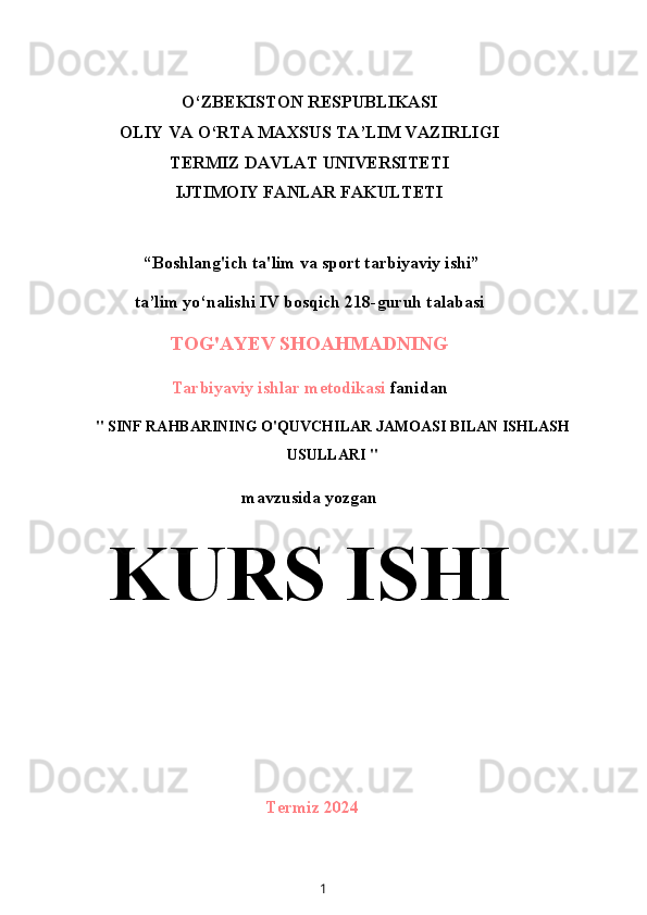 O‘ZBEKISTON RESPUBLIKASI
OLIY VA O‘RTA MAXSUS TA’LIM VAZIRLIGI
TERMIZ DAVLAT UNIVERSITETI
IJTIMOIY FANLAR FAKULTETI
 “Boshlang'ich ta'lim va sport tarbiyaviy ishi”
ta’lim yo‘nalishi IV bosqich 218-guruh talabasi
TOG'AYEV SHOAHMADNING
Tarbiyaviy ishlar metodikasi  fanidan
" SINF RAHBARINING O'QUVCHILAR JAMOASI BILAN ISHLASH
USULLARI "
mavzusida yozgan
KURS ISHI
Termiz 2024
1 