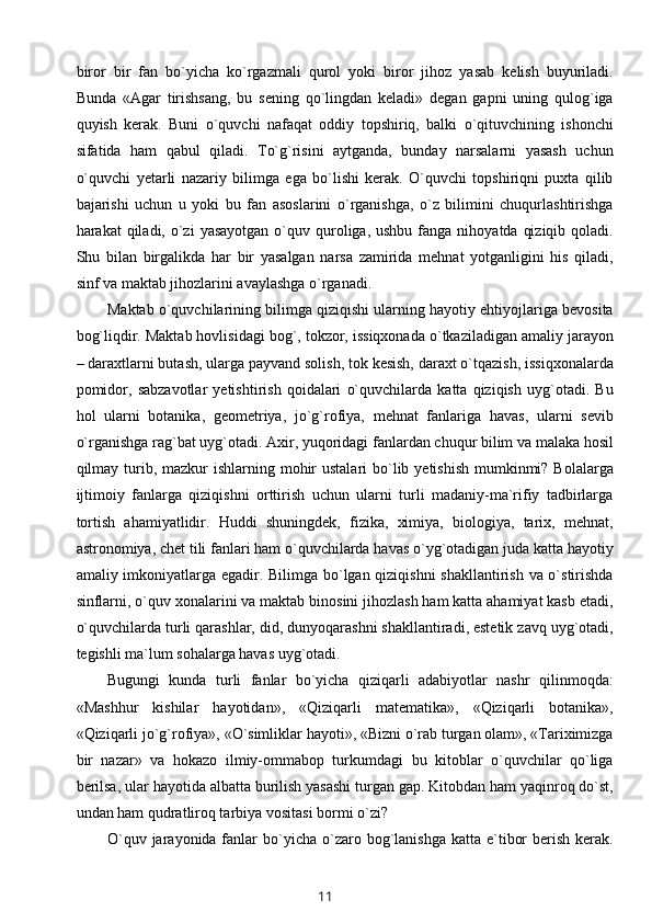 biror   bir   fan   bo`yicha   ko`rgazmali   qurol   yoki   biror   jihoz   yasab   kelish   buyuriladi.
Bunda   «Agar   tirishsang,   bu   sening   qo`lingdan   keladi»   degan   gapni   uning   qulog`iga
quyish   kerak.   Buni   o`quvchi   nafaqat   oddiy   topshiriq,   balki   o`qituvchining   ishonchi
sifatida   ham   qabul   qiladi.   To`g`risini   aytganda,   bunday   narsalarni   yasash   uchun
o`quvchi   yetarli   nazariy   bilimga   ega   bo`lishi   kerak.   O`quvchi   topshiriqni   puxta   qilib
bajarishi   uchun   u   yoki   bu   fan   asoslarini   o`rganishga,   o`z   bilimini   chuqurlashtirishga
harakat  qiladi,  o`zi   yasayotgan  o`quv quroliga, ushbu  fanga  nihoyatda  qiziqib  qoladi.
Shu   bilan   birgalikda   har   bir   yasalgan   narsa   zamirida   mehnat   yotganligini   his   qiladi,
sinf va maktab jihozlarini avaylashga o`rganadi.
Maktab o`quvchilarining bilimga qiziqishi ularning hayotiy ehtiyojlariga bevosita
bog`liqdir. Maktab hovlisidagi bog`, tokzor, issiqxonada o`tkaziladigan amaliy jarayon
– daraxtlarni butash, ularga payvand solish, tok kesish, daraxt o`tqazish, issiqxonalarda
pomidor,   sabzavotlar   yetishtirish   qoidalari   o`quvchilarda   katta   qiziqish   uyg`otadi.   Bu
hol   ularni   botanika,   geometriya,   jo`g`rofiya,   mehnat   fanlariga   havas,   ularni   sevib
o`rganishga rag`bat uyg`otadi. Axir, yuqoridagi fanlardan chuqur bilim va malaka hosil
qilmay turib, mazkur  ishlarning mohir  ustalari  bo`lib yetishish  mumkinmi?  Bolalarga
ijtimoiy   fanlarga   qiziqishni   orttirish   uchun   ularni   turli   madaniy-ma`rifiy   tadbirlarga
tortish   ahamiyatlidir.   Huddi   shuningdek,   fizika,   ximiya,   biologiya,   tarix,   mehnat,
astronomiya, chet tili fanlari ham o`quvchilarda havas o`yg`otadigan juda katta hayotiy
amaliy imkoniyatlarga egadir. Bilimga bo`lgan qiziqishni  shakllantirish va o`stirishda
sinflarni, o`quv xonalarini va maktab binosini jihozlash ham katta ahamiyat kasb etadi,
o`quvchilarda turli qarashlar, did, dunyoqarashni shakllantiradi, estetik zavq uyg`otadi,
tegishli ma`lum sohalarga havas uyg`otadi.
Bugungi   kunda   turli   fanlar   bo`yicha   qiziqarli   adabiyotlar   nashr   qilinmoqda:
«Mashhur   kishilar   hayotidan»,   «Qiziqarli   matematika»,   «Qiziqarli   botanika»,
«Qiziqarli jo`g`rofiya», «O`simliklar hayoti», «Bizni o`rab turgan olam», «Tariximizga
bir   nazar»   va   hokazo   ilmiy-ommabop   turkumdagi   bu   kitoblar   o`quvchilar   qo`liga
berilsa, ular hayotida albatta burilish yasashi turgan gap. Kitobdan ham yaqinroq do`st,
undan ham qudratliroq tarbiya vositasi bormi o`zi?
O`quv  jarayonida fanlar  bo`yicha  o`zaro  bog`lanishga  katta  e`tibor   berish  kerak.
11