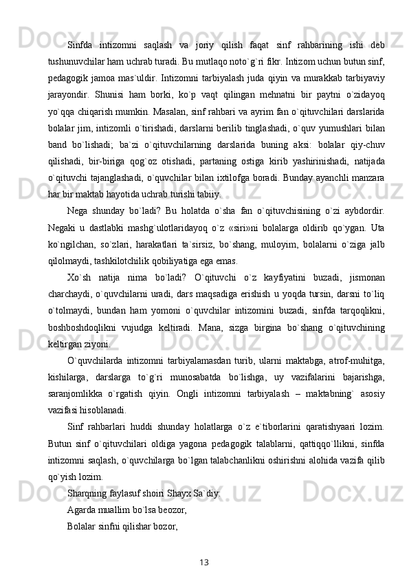 Sinfda   intizomni   saqlash   va   joriy   qilish   faqat   sinf   rahbarining   ishi   deb
tushunuvchilar ham uchrab turadi. Bu mutlaqo noto`g`ri fikr. Intizom uchun butun sinf,
pedagogik   jamoa   mas`uldir.   Intizomni   tarbiyalash   juda   qiyin   va   murakkab   tarbiyaviy
jarayondir.   Shunisi   ham   borki,   ko`p   vaqt   qilingan   mehnatni   bir   paytni   o`zidayoq
yo`qqa chiqarish mumkin. Masalan, sinf rahbari va ayrim fan o`qituvchilari darslarida
bolalar  jim, intizomli  o`tirishadi, darslarni  berilib tinglashadi, o`quv yumushlari  bilan
band   bo`lishadi;   ba`zi   o`qituvchilarning   darslarida   buning   aksi:   bolalar   qiy-chuv
qilishadi,   bir-biriga   qog`oz   otishadi,   partaning   ostiga   kirib   yashirinishadi,   natijada
o`qituvchi tajanglashadi, o`quvchilar bilan ixtilofga boradi. Bunday ayanchli manzara
har bir maktab hayotida uchrab turishi tabiiy.
Nega   shunday   bo`ladi?   Bu   holatda   o`sha   fan   o`qituvchisining   o`zi   aybdordir.
Negaki   u   dastlabki   mashg`ulotlaridayoq   o`z   «siri»ni   bolalarga   oldirib   qo`ygan.   Uta
ko`ngilchan,   so`zlari,   harakatlari   ta`sirsiz,   bo`shang,   muloyim,   bolalarni   o`ziga   jalb
qilolmaydi, tashkilotchilik qobiliyatiga ega emas.
Xo`sh   natija   nima   bo`ladi?   O`qituvchi   o`z   kayfiyatini   buzadi,   jismonan
charchaydi,  o`quvchilarni  uradi,  dars  maqsadiga   erishish   u  yoqda  tursin,   darsni   to`liq
o`tolmaydi,   bundan   ham   yomoni   o`quvchilar   intizomini   buzadi,   sinfda   tarqoqlikni,
boshboshdoqlikni   vujudga   keltiradi.   Mana,   sizga   birgina   bo`shang   o`qituvchining
keltirgan ziyoni.
O`quvchilarda   intizomni   tarbiyalamasdan   turib,   ularni   maktabga,   atrof-muhitga,
kishilarga,   darslarga   to`g`ri   munosabatda   bo`lishga,   uy   vazifalarini   bajarishga,
saranjomlikka   o`rgatish   qiyin.   Ongli   intizomni   tarbiyalash   –   maktabning`   asosiy
vazifasi hisoblanadi.
Sinf   rahbarlari   huddi   shunday   holatlarga   o`z   e`tiborlarini   qaratishyaari   lozim.
Butun   sinf   o`qituvchilari   oldiga   yagona   pedagogik   talablarni,   qattiqqo`llikni,   sinfda
intizomni saqlash, o`quvchilarga bo`lgan talabchanlikni oshirishni alohida vazifa qilib
qo`yish lozim.
Sharqning faylasuf shoiri Shayx Sa`diy:
Agarda muallim bo`lsa beozor, 
Bolalar sinfni qilishar bozor,
13