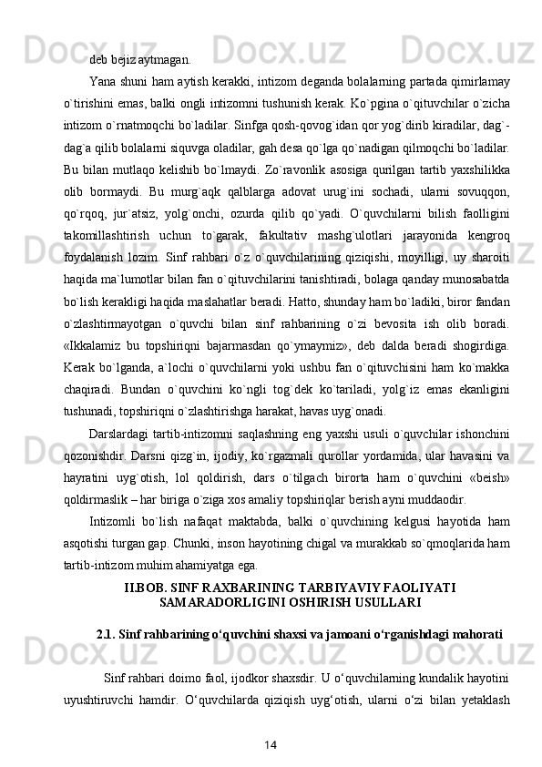 deb bejiz aytmagan.
Yana shuni ham aytish kerakki, intizom deganda bolalarning partada qimirlamay
o`tirishini emas, balki ongli intizomni tushunish kerak. Ko`pgina o`qituvchilar o`zicha
intizom o`rnatmoqchi bo`ladilar. Sinfga qosh-qovog`idan qor yog`dirib kiradilar, dag`-
dag`a qilib bolalarni siquvga oladilar, gah desa qo`lga qo`nadigan qilmoqchi bo`ladilar.
Bu   bilan   mutlaqo   kelishib   bo`lmaydi.   Zo`ravonlik   asosiga   qurilgan   tartib   yaxshilikka
olib   bormaydi.   Bu   murg`aqk   qalblarga   adovat   urug`ini   sochadi,   ularni   sovuqqon,
qo`rqoq,   jur`atsiz,   yolg`onchi,   ozurda   qilib   qo`yadi.   O`quvchilarni   bilish   faolligini
takomillashtirish   uchun   to`garak,   fakultativ   mashg`ulotlari   jarayonida   kengroq
foydalanish   lozim.   Sinf   rahbari   o`z   o`quvchilarining   qiziqishi,   moyilligi,   uy   sharoiti
haqida ma`lumotlar bilan fan o`qituvchilarini tanishtiradi, bolaga qanday munosabatda
bo`lish kerakligi haqida maslahatlar beradi. Hatto, shunday ham bo`ladiki, biror fandan
o`zlashtirmayotgan   o`quvchi   bilan   sinf   rahbarining   o`zi   bevosita   ish   olib   boradi.
«Ikkalamiz   bu   topshiriqni   bajarmasdan   qo`ymaymiz»,   deb   dalda   beradi   shogirdiga.
Kerak   bo`lganda,   a`lochi   o`quvchilarni   yoki   ushbu   fan   o`qituvchisini   ham   ko`makka
chaqiradi.   Bundan   o`quvchini   ko`ngli   tog`dek   ko`tariladi,   yolg`iz   emas   ekanligini
tushunadi, topshiriqni o`zlashtirishga harakat, havas uyg`onadi.
Darslardagi   tartib-intizomni   saqlashning   eng   yaxshi   usuli   o`quvchilar   ishonchini
qozonishdir.   Darsni   qizg`in,   ijodiy,   ko`rgazmali   qurollar   yordamida,   ular   havasini   va
hayratini   uyg`otish,   lol   qoldirish,   dars   o`tilgach   birorta   ham   o`quvchini   «beish»
qoldirmaslik – har biriga o`ziga xos amaliy topshiriqlar berish ayni muddaodir.
Intizomli   bo`lish   nafaqat   maktabda,   balki   o`quvchining   kelgusi   hayotida   ham
asqotishi turgan gap. Chunki, inson hayotining chigal va murakkab so`qmoqlarida ham
tartib-intizom muhim ahamiyatga ega.
II.BOB.  SINF RAXBARINING TARBIYAVIY FAOLIYATI
SAMARADORLIGINI OSHIRISH USULLARI
2.1.  Sinf rahbarining o‘quvchini shaxsi va jamoani o‘rganishdagi mahorati
     Sinf rahbari doimo faol, ijodkor shaxsdir. U o‘quvchilarning kundalik hayotini
uyushtiruvchi   hamdir.   O‘quvchilarda   qiziqish   uyg‘otish,   ularni   o‘zi   bilan   yetaklash
14 