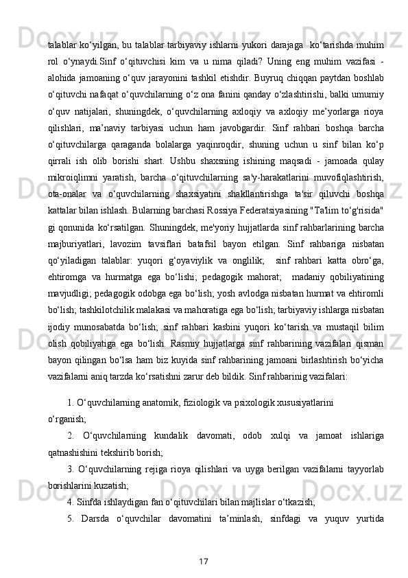 talablar   ko‘yilgan,  bu  talablar  tarbiyaviy  ishlarni   yukori  darajaga    ko‘tarishda  muhim
rol   o‘ynaydi. Sinf   o‘qituvchisi   kim   va   u   nima   qiladi?   Uning   eng   muhim   vazifasi   -
alohida jamoaning o‘quv jarayonini  tashkil  etishdir. Buyruq chiqqan paytdan boshlab
o‘qituvchi nafaqat o‘quvchilarning o‘z ona fanini qanday o‘zlashtirishi, balki umumiy
o‘quv   natijalari,   shuningdek,   o‘quvchilarning   axloqiy   va   axloqiy   me’yorlarga   rioya
qilishlari,   ma’naviy   tarbiyasi   uchun   ham   javobgardir.   Sinf   rahbari   boshqa   barcha
o‘qituvchilarga   qaraganda   bolalarga   yaqinroqdir,   shuning   uchun   u   sinf   bilan   ko‘p
qirrali   ish   olib   borishi   shart.   Ushbu   shaxsning   ishining   maqsadi   -   jamoada   qulay
mikroiqlimni   yaratish,   barcha   o‘qituvchilarning   sa'y-harakatlarini   muvofiqlashtirish,
ota-onalar   va   o‘quvchilarning   shaxsiyatini   shakllantirishga   ta'sir   qiluvchi   boshqa
kattalar bilan ishlash. Bularning barchasi Rossiya Federatsiyasining "Ta'lim to‘g'risida"
gi   qonunida   ko‘rsatilgan.   Shuningdek,  me'yoriy   hujjatlarda   sinf   rahbarlarining  barcha
majburiyatlari,   lavozim   tavsiflari   batafsil   bayon   etilgan.   Sinf   rahbariga   nisbatan
qo‘yiladigan   talablar:   yuqori   g‘oyaviylik   va   onglilik;     sinf   rahbari   katta   obro‘ga,
ehtiromga   va   hurmatga   ega   bo‘lishi;   pedagogik   mahorat;     madaniy   qobiliyatining
mavjudligi; pedagogik odobga ega bo‘lish; yosh avlodga nisbatan hurmat va ehtiromli
bo‘lish; tashkilotchilik malakasi va mahoratiga ega bo‘lish; tarbiyaviy ishlarga nisbatan
ijodiy   munosabatda   bo‘lish;   sinf   rahbari   kasbini   yuqori   ko‘tarish   va   mustaqil   bilim
olish   qobiliyatiga   ega   bo‘lish.   Rasmiy   hujjatlarga   sinf   rahbarining   vazifalari   qisman
bayon  qilingan   bo‘lsa   ham   biz   kuyida  sinf   rahbarining   jamoani   birlashtirish   bo‘yicha
vazifalarni aniq tarzda ko‘rsatishni zarur deb bildik. Sinf rahbarinig vazifalari:
1. O‘quvchilarning anatomik, fiziologik va psixologik xususiyatlarini
o‘rganish;
2.   O‘quvchilarning   kundalik   davomati,   odob   xulqi   va   jamoat   ishlariga
qatnashishini tekshirib borish;
3.   O‘quvchilarning   rejiga   rioya   qilishlari   va   uyga   berilgan   vazifalarni   tayyorlab
borishlarini kuzatish;
4. Sinfda ishlaydigan fan o‘qituvchilari bilan majlislar o‘tkazish;
5.   Darsda   o‘quvchilar   davomatini   ta’minlash,   sinfdagi   va   yuquv   yurtida
17