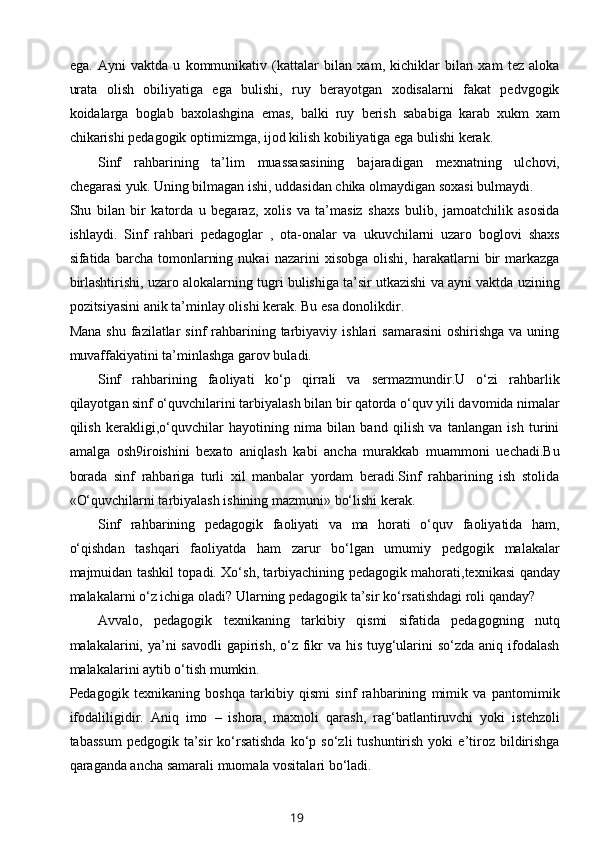 ega.   Ayni   vaktda   u   kommunikativ   (kattalar   bilan   xam,   kichiklar   bilan   xam   tez   aloka
urata   olish   obiliyatiga   ega   bulishi,   ruy   berayotgan   xodisalarni   fakat   pedvgogik
koidalarga   boglab   baxolashgina   emas,   balki   ruy   berish   sababiga   karab   xukm   xam
chikarishi pedagogik optimizmga, ijod kilish kobiliyatiga ega bulishi kerak. 
Sinf   rahbarining   ta’lim   muassasasining   bajaradigan   mexnatning   ulchovi,
chegarasi yuk. Uning bilmagan ishi, uddasidan chika olmaydigan soxasi bulmaydi. 
Shu   bilan   bir   katorda   u   begaraz,   xolis   va   ta’masiz   shaxs   bulib,   jamoatchilik   asosida
ishlaydi.   Sinf   rahbari   pedagoglar   ,   ota-onalar   va   ukuvchilarni   uzaro   boglovi   shaxs
sifatida  barcha   tomonlarning   nukai   nazarini   xisobga   olishi,   harakatlarni   bir   markazga
birlashtirishi, uzaro alokalarning tugri bulishiga ta’sir utkazishi va ayni vaktda uzining
pozitsiyasini anik ta’minlay olishi kerak. Bu esa donolikdir.
Mana  shu  fazilatlar  sinf   rahbarining tarbiyaviy  ishlari  samarasini  oshirishga   va uning
muvaffakiyatini ta’minlashga garov buladi. 
Sinf   rahbarining   faoliyati   ko‘p   qirrali   va   sermazmundir.U   o‘zi   rahbarlik
qilayotgan sinf o‘quvchilarini tarbiyalash bilan bir qatorda o‘quv yili davomida nimalar
qilish   kerakligi,o‘quvchilar   hayotining   nima   bilan   band   qilish   va   tanlangan   ish   turini
amalga   osh9iroishini   bexato   aniqlash   kabi   ancha   murakkab   muammoni   uechadi.Bu
borada   sinf   rahbariga   turli   xil   manbalar   yordam   beradi.Sinf   rahbarining   ish   stolida
«O‘quvchilarni tarbiyalash ishining mazmuni» bo‘lishi kerak.
Sinf   rahbarining   pedagogik   faoliyati   va   ma   horati   o‘quv   faoliyatida   ham,
o‘qishdan   tashqari   faoliyatda   ham   zarur   bo‘lgan   umumiy   pedgogik   malakalar
majmuidan tashkil topadi. Xo‘sh, tarbiyachining pedagogik mahorati,texnikasi qanday
malakalarni o‘z ichiga oladi? Ularning pedagogik ta’sir ko‘rsatishdagi roli qanday?
Avvalo,   pedagogik   texnikaning   tarkibiy   qismi   sifatida   pedagogning   nutq
malakalarini, ya’ni savodli  gapirish, o‘z fikr  va his tuyg‘ularini  so‘zda aniq ifodalash
malakalarini aytib o‘tish mumkin.
Pedagogik   texnikaning   boshqa   tarkibiy   qismi   sinf   rahbarining   mimik   va   pantomimik
ifodaliligidir.   Aniq   imo   –   ishora,   maxnoli   qarash,   rag‘batlantiruvchi   yoki   istehzoli
tabassum   pedgogik  ta’sir   ko‘rsatishda  ko‘p  so‘zli   tushuntirish   yoki   e’tiroz  bildirishga
qaraganda ancha samarali muomala vositalari bo‘ladi.
19