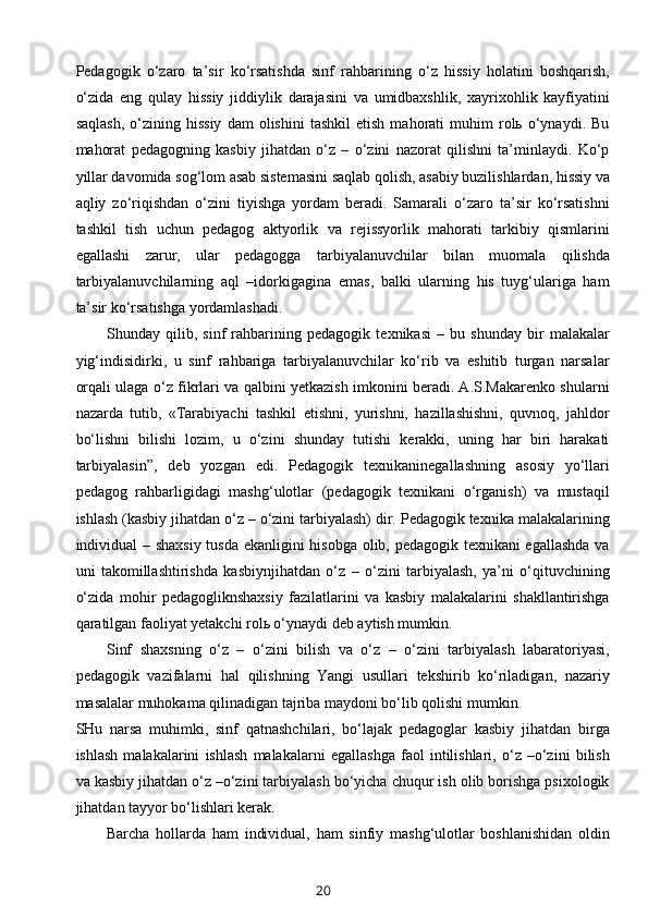 Pedagogik   o‘zaro   ta’sir   ko‘rsatishda   sinf   rahbarining   o‘z   hissiy   holatini   boshqarish,
o‘zida   eng   qulay   hissiy   jiddiylik   darajasini   va   umidbaxshlik,   xayrixohlik   kayfiyatini
saqlash,   o‘zining   hissiy   dam   olishini   tashkil   etish   mahorati   muhim   rolь  o‘ynaydi.   Bu
mahorat   pedagogning   kasbiy   jihatdan   o‘z   –   o‘zini   nazorat   qilishni   ta’minlaydi.   Ko‘p
yillar davomida sog‘lom asab sistemasini saqlab qolish, asabiy buzilishlardan, hissiy va
aqliy   zo‘riqishdan   o‘zini   tiyishga   yordam   beradi.   Samarali   o‘zaro   ta’sir   ko‘rsatishni
tashkil   tish   uchun   pedagog   aktyorlik   va   rejissyorlik   mahorati   tarkibiy   qismlarini
egallashi   zarur,   ular   pedagogga   tarbiyalanuvchilar   bilan   muomala   qilishda
tarbiyalanuvchilarning   aql   –idorkigagina   emas,   balki   ularning   his   tuyg‘ulariga   ham
ta’sir ko‘rsatishga yordamlashadi.
Shunday   qilib,   sinf   rahbarining   pedagogik   texnikasi   –   bu   shunday   bir   malakalar
yig‘indisidirki,   u   sinf   rahbariga   tarbiyalanuvchilar   ko‘rib   va   eshitib   turgan   narsalar
orqali ulaga o‘z fikrlari va qalbini yetkazish imkonini beradi. A.S.Makarenko shularni
nazarda   tutib,   «Tarabiyachi   tashkil   etishni,   yurishni,   hazillashishni,   quvnoq,   jahldor
bo‘lishni   bilishi   lozim,   u   o‘zini   shunday   tutishi   kerakki,   uning   har   biri   harakati
tarbiyalasin”,   deb   yozgan   edi.   Pedagogik   texnikaninegallashning   asosiy   yo‘llari
pedagog   rahbarligidagi   mashg‘ulotlar   (pedagogik   texnikani   o‘rganish)   va   mustaqil
ishlash (kasbiy jihatdan o‘z – o‘zini tarbiyalash) dir. Pedagogik texnika malakalarining
individual – shaxsiy tusda ekanligini hisobga olib, pedagogik texnikani egallashda va
uni   takomillashtirishda   kasbiynjihatdan   o‘z   –   o‘zini   tarbiyalash,   ya’ni   o‘qituvchining
o‘zida   mohir   pedagogliknshaxsiy   fazilatlarini   va   kasbiy   malakalarini   shakllantirishga
qaratilgan faoliyat yetakchi rolь o‘ynaydi deb aytish mumkin.
Sinf   shaxsning   o‘z   –   o‘zini   bilish   va   o‘z   –   o‘zini   tarbiyalash   labaratoriyasi,
pedagogik   vazifalarni   hal   qilishning   Yangi   usullari   tekshirib   ko‘riladigan,   nazariy
masalalar muhokama qilinadigan tajriba maydoni bo‘lib qolishi mumkin.
SHu   narsa   muhimki,   sinf   qatnashchilari,   bo‘lajak   pedagoglar   kasbiy   jihatdan   birga
ishlash   malakalarini   ishlash   malakalarni   egallashga   faol   intilishlari,   o‘z   –o‘zini   bilish
va kasbiy jihatdan o‘z –o‘zini tarbiyalash bo‘yicha chuqur ish olib borishga psixologik
jihatdan tayyor bo‘lishlari kerak.
Barcha   hollarda   ham   individual,   ham   sinfiy   mashg‘ulotlar   boshlanishidan   oldin
20 