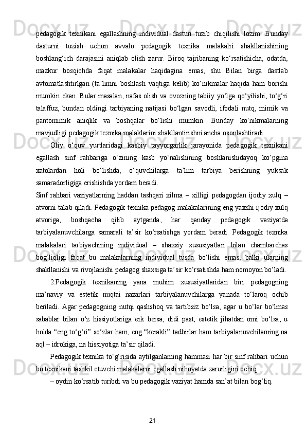 pedagogik   texnikani   egallashning   individual   dasturi   tuzib   chiqilishi   lozim.   Bunday
dasturni   tuzish   uchun   avvalo   pedagogik   texnika   malakalri   shakllanishining
boshlang‘ich   darajasini   aniqlab   olish   zarur.   Biroq   tajribaning   ko‘rsatishicha,   odatda,
mazkur   bosqichda   faqat   malakalar   haqidagina   emas,   shu   Bilan   birga   dastlab
avtomatlashtirlgan   (ta’limni   boshlash   vaqtiga   kelib)   ko‘nikmalar   haqida   ham   borishi
mumkin ekan. Bular masalan, nafas olish va ovozning tabiiy yo‘lga qo‘yilishi, to‘g‘ri
talaffuz,   bundan   oldingi   tarbiyaning   natijasi   bo‘lgan   savodli,   ifodali   nutq,   mimik   va
pantomimik   aniqlik   va   boshqalar   bo‘lishi   mumkin.   Bunday   ko‘nikmalarning
mavjudligi pedagogik texnika malaklarini shakllantirishni ancha osonlashtiradi.
Oliy   o‘quv   yurtlaridagi   kasbiy   tayyorgarlik   jarayonida   pedagogik   texnikani
egallash   sinf   rahbariga   o‘zining   kasb   yo‘nalishining   boshlanishidayoq   ko‘pgina
xatolardan   holi   bo‘lishda,   o‘quvchilarga   ta’lim   tarbiya   berishning   yuksak
samaradorligiga erishishda yordam beradi.
Sinf   rahbari   vaziyatlarning   haddan   tashqari   xilma   –   xilligi   pedagogdan   ijodiy   xulq   –
atvorni talab qiladi. Pedagogik texnika pedagog malakalarining eng yaxshi ijodiy xulq
atvoriga,   boshqacha   qilib   aytganda,   har   qanday   pedagogik   vaziyatda
tarbiyalanuvchilarga   samarali   ta’sir   ko‘rsatishga   yordam   beradi.   Pedagogik   texnika
malakalari   tarbiyachining   individual   –   shaxsiy   xususiyatlari   bilan   chambarchas
bog‘liqligi   faqat   bu   malakalarning   individual   tusda   bo‘lishi   emas,   balki   ularning
shakllanishi va rivojlanishi pedagog shaxsiga ta’sir ko‘rsatishda ham nomoyon bo‘ladi.
2.Pedagogik   texnikaning   yana   muhim   xususiyatlaridan   biri   pedagogning
ma’naviy   va   estetik   nuqtai   nazarlari   tarbiyalanuvchilarga   yanada   to‘laroq   ochib
beriladi.   Agar   pedagogning   nutqi   qashshoq   va   tartibsiz   bo‘lsa,   agar   u   bo‘lar   bo‘lmas
sabablar   bilan   o‘z   hissiyotlariga   erk   bersa,   didi   past,   estetik   jihatdan   omi   bo‘lsa,   u
holda “eng to‘g‘ri” so‘zlar ham, eng “kerakli” tadbirlar ham tarbiyalanuvchilarning na
aql – idrokiga, na hissiyotiga ta’sir qiladi.
Pedagogik texnika to‘g‘risida aytilganlarning hammasi har bir sinf rahbari uchun
bu texnikani tashkil etuvchi malakalarni egallash nihoyatda zarurligini ochiq
– oydin ko‘rsatib turibdi va bu pedagogik vaziyat hamda san’at bilan bog‘liq. 
21 