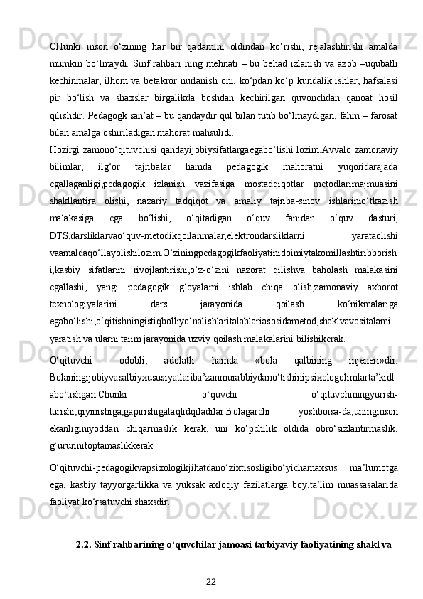 CHunki   inson   o‘zining   har   bir   qadamini   oldindan   ko‘rishi,   rejalashtirishi   amalda
mumkin bo‘lmaydi.  Sinf   rahbari   ning mehnati   – bu  behad  izlanish  va azob  –uqubatli
kechinmalar, ilhom va betakror  nurlanish oni, ko‘pdan ko‘p kundalik ishlar, hafsalasi
pir   bo‘lish   va   shaxslar   birgalikda   boshdan   kechirilgan   quvonchdan   qanoat   hosil
qilishdir. Pedagogk san’at – bu qandaydir qul bilan tutib bo‘lmaydigan, fahm – farosat
bilan amalga oshiriladigan mahorat mahsulidi.
Hozirgi zamono‘qituvchisi qandayijobiysifatlargaegabo‘lishi lozim.Avvalo zamonaviy
bilimlar,   ilg‘or   tajribalar   hamda   pedagogik   mahoratni   yuqoridarajada
egallaganligi,pedagogik   izlanish   vazifasiga   mostadqiqotlar   metodlarimajmuasini
shakllantira   olishi,   nazariy   tadqiqot   va   amaliy   tajriba-sinov   ishlarinio‘tkazish
malakasiga   ega   bo‘lishi,   o‘qitadigan   o‘quv   fanidan   o‘quv   dasturi,
DTS,darsliklarvao‘quv-metodikqoilanmalar,elektrondarsliklarni   yarataolishi
vaamaldaqo‘llayolishilozim.O‘ziningpedagogikfaoliyatinidoimiytakomillashtiribborish
i,kasbiy   sifatlarini   rivojlantirishi,o‘z-o‘zini   nazorat   qilishva   baholash   malakasini
egallashi,   yangi   pedagogik   g‘oyalami   ishlab   chiqa   olish,zamonaviy   axborot
texnologiyalarini   dars   jarayonida   qoilash   ko‘nikmalariga
egabo‘lishi,o‘qitishningistiqbolliyo‘nalishlaritalablariasosidametod,shaklvavositalami
yaratish va ularni taiim jarayonida uzviy qoilash malakalarini bilishikerak.
O‘qituvchi   —odobli,   adolatli   hamda   «bola   qalbining   injeneri»dir.
Bolaningijobiyvasalbiyxususiyatlariba’zanmurabbiydano‘tishinipsixologolimlarta’kidl
abo‘tishgan.Chunki   o‘quvchi   o‘qituvchiningyurish-
turishi,qiyinishiga,gapirishigataqlidqiladilar.Bolagarchi   yoshboisa-da,uninginson
ekanliginiyoddan   chiqarmaslik   kerak,   uni   ko‘pchilik   oldida   obro‘sizlantirmaslik,
g‘ururinitoptamaslikkerak.
O‘qituvchi-pedagogikvapsixologikjihatdano‘zixtisosligibo‘yichamaxsus   ma’lumotga
ega,   kasbiy   tayyorgarlikka   va   yuksak   axloqiy   fazilatlarga   boy,ta’lim   muassasalarida
faoliyat ko‘rsatuvchi shaxsdir.
2.2. Sinf rahbarining  o‘quvchilar jamoasi tarbiyaviy faoliyatining shakl va
22 