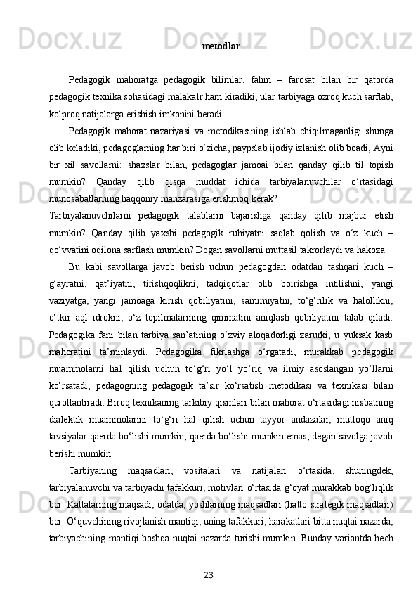 metodlar
Pedagogik   mahoratga   pedagogik   bilimlar,   fahm   –   farosat   bilan   bir   qatorda
pedagogik texnika sohasidagi malakalr ham kiradiki, ular tarbiyaga ozroq kuch sarflab,
ko‘proq natijalarga erishish imkonini beradi.
Pedagogik   mahorat   nazariyasi   va   metodikasining   ishlab   chiqilmaganligi   shunga
olib keladiki, pedagoglarning har biri o‘zicha, paypslab ijodiy izlanish olib boadi, Ayni
bir   xil   savollarni:   shaxslar   bilan,   pedagoglar   jamoai   bilan   qanday   qilib   til   topish
mumkin?   Qanday   qilib   qisqa   muddat   ichida   tarbiyalanuvchilar   o‘rtasidagi
munosabatlarning haqqoniy manzarasiga erishmoq kerak? 
Tarbiyalanuvchilarni   pedagogik   talablarni   bajarishga   qanday   qilib   majbur   etish
mumkin?   Qanday   qilib   yaxshi   pedagogik   ruhiyatni   saqlab   qolish   va   o‘z   kuch   –
qo‘vvatini oqilona sarflash mumkin? Degan savollarni muttasil takrorlaydi va hakoza.
Bu   kabi   savollarga   javob   berish   uchun   pedagogdan   odatdan   tashqari   kuch   –
g‘ayratni,   qat’iyatni,   tirishqoqlikni,   tadqiqotlar   olib   boirishga   intilishni,   yangi
vaziyatga,   yangi   jamoaga   kirish   qobiliyatini,   samimiyatni,   to‘g‘rilik   va   halollikni,
o‘tkir   aql   idrokni,   o‘z   topilmalarining   qimmatini   aniqlash   qobiliyatini   talab   qiladi.
Pedagogika   fani   bilan   tarbiya   san’atining   o‘zviy   aloqadorligi   zarurki,   u   yuksak   kasb
mahoratini   ta’minlaydi.   Pedagogika   fikrlashga   o‘rgatadi,   murakkab   pedagogik
muammolarni   hal   qilish   uchun   to‘g‘ri   yo‘l   yo‘riq   va   ilmiy   asoslangan   yo‘llarni
ko‘rsatadi,   pedagogning   pedagogik   ta’sir   ko‘rsatish   metodikasi   va   texnikasi   bilan
qurollantiradi. Biroq texnikaning tarkibiy qismlari bilan mahorat o‘rtasidagi nisbatning
dialektik   muammolarini   to‘g‘ri   hal   qilish   uchun   tayyor   andazalar,   mutloqo   aniq
tavsiyalar qaerda bo‘lishi mumkin, qaerda bo‘lishi mumkin emas, degan savolga javob
berishi mumkin.
Tarbiyaning   maqsadlari,   vositalari   va   natijalari   o‘rtasida,   shuningdek,
tarbiyalanuvchi va tarbiyachi tafakkuri, motivlari o‘rtasida g‘oyat murakkab bog‘liqlik
bor. Kattalarning maqsadi, odatda, yoshlarning maqsadlari (hatto strategik maqsadlari)
bor. O‘quvchining rivojlanish mantiqi, uning tafakkuri, harakatlari bitta nuqtai nazarda,
tarbiyachining mantiqi boshqa nuqtai nazarda turishi mumkin. Bunday variantda hech
23 