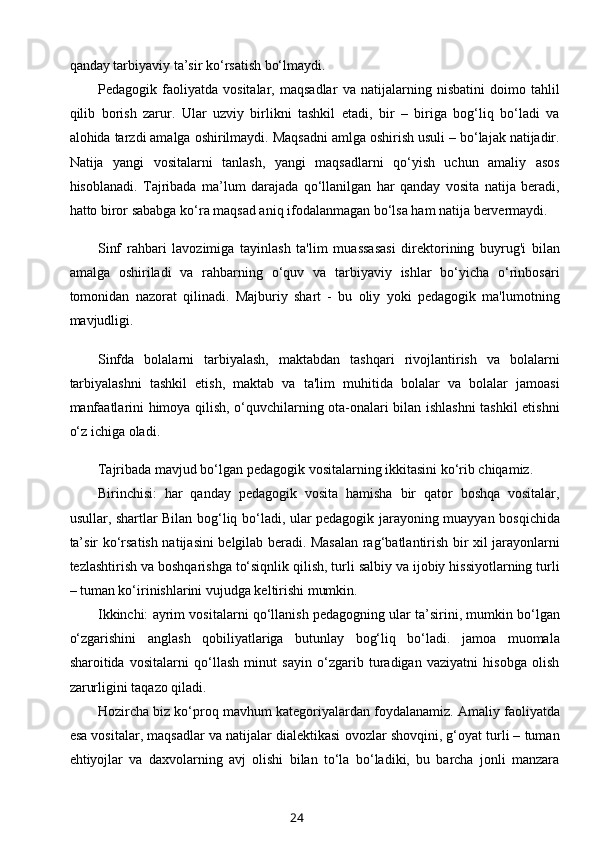 qanday tarbiyaviy ta’sir ko‘rsatish bo‘lmaydi.
Pedagogik   faoliyatda   vositalar,   maqsadlar   va   natijalarning   nisbatini   doimo   tahlil
qilib   borish   zarur.   Ular   uzviy   birlikni   tashkil   etadi,   bir   –   biriga   bog‘liq   bo‘ladi   va
alohida tarzdi amalga oshirilmaydi. Maqsadni amlga oshirish usuli – bo‘lajak natijadir.
Natija   yangi   vositalarni   tanlash,   yangi   maqsadlarni   qo‘yish   uchun   amaliy   asos
hisoblanadi.   Tajribada   ma’lum   darajada   qo‘llanilgan   har   qanday   vosita   natija   beradi,
hatto biror sababga ko‘ra maqsad aniq ifodalanmagan bo‘lsa ham natija bervermaydi.
Sinf   rahbari   lavozimiga   tayinlash   ta'lim   muassasasi   direktorining   buyrug'i   bilan
amalga   oshiriladi   va   rahbarning   o‘quv   va   tarbiyaviy   ishlar   bo‘yicha   o‘rinbosari
tomonidan   nazorat   qilinadi.   Majburiy   shart   -   bu   oliy   yoki   pedagogik   ma'lumotning
mavjudligi.
Sinfda   bolalarni   tarbiyalash,   maktabdan   tashqari   rivojlantirish   va   bolalarni
tarbiyalashni   tashkil   etish,   maktab   va   ta'lim   muhitida   bolalar   va   bolalar   jamoasi
manfaatlarini himoya qilish, o‘quvchilarning ota-onalari bilan ishlashni  tashkil etishni
o‘z ichiga oladi.
Tajribada mavjud bo‘lgan pedagogik vositalarning ikkitasini ko‘rib chiqamiz.
Birinchisi:   har   qanday   pedagogik   vosita   hamisha   bir   qator   boshqa   vositalar,
usullar, shartlar Bilan bog‘liq bo‘ladi, ular pedagogik jarayoning muayyan bosqichida
ta’sir ko‘rsatish natijasini belgilab beradi. Masalan rag‘batlantirish bir xil jarayonlarni
tezlashtirish va boshqarishga to‘siqnlik qilish, turli salbiy va ijobiy hissiyotlarning turli
– tuman ko‘irinishlarini vujudga keltirishi mumkin.
Ikkinchi: ayrim vositalarni qo‘llanish pedagogning ular ta’sirini, mumkin bo‘lgan
o‘zgarishini   anglash   qobiliyatlariga   butunlay   bog‘liq   bo‘ladi.   jamoa   muomala
sharoitida   vositalarni   qo‘llash   minut   sayin   o‘zgarib   turadigan   vaziyatni   hisobga   olish
zarurligini taqazo qiladi.
Hozircha biz ko‘proq mavhum kategoriyalardan foydalanamiz. Amaliy faoliyatda
esa vositalar, maqsadlar va natijalar dialektikasi ovozlar shovqini, g‘oyat turli – tuman
ehtiyojlar   va   daxvolarning   avj   olishi   bilan   to‘la   bo‘ladiki,   bu   barcha   jonli   manzara
24 