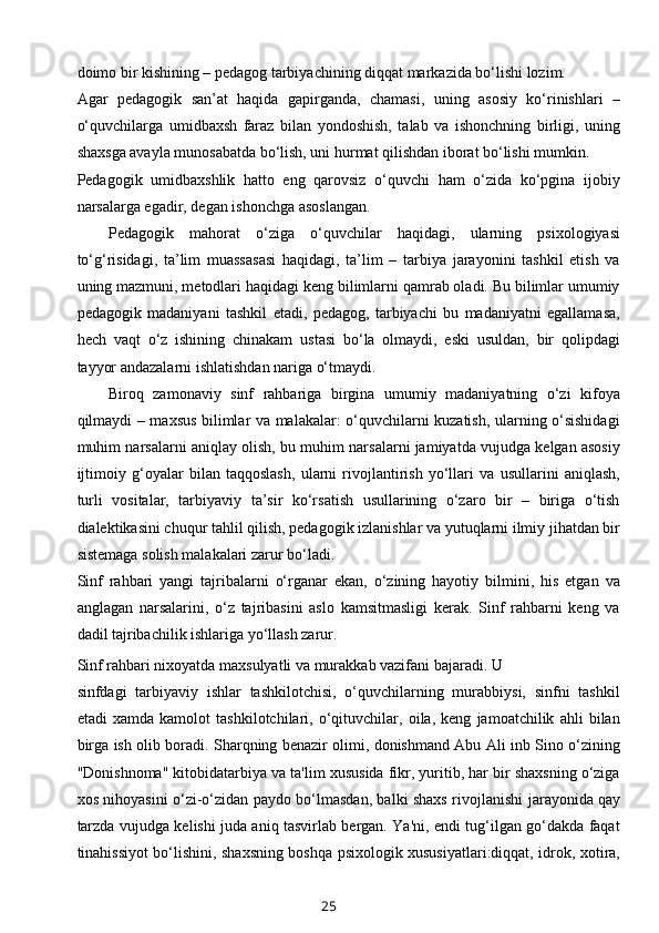 doimo bir kishining – pedagog tarbiyachining diqqat markazida bo‘lishi lozim.
Agar   pedagogik   san’at   haqida   gapirganda,   chamasi,   uning   asosiy   ko‘rinishlari   –
o‘quvchilarga   umidbaxsh   faraz   bilan   yondoshish,   talab   va   ishonchning   birligi,   uning
shaxsga avayla munosabatda bo‘lish, uni hurmat qilishdan iborat bo‘lishi mumkin.
Pedagogik   umidbaxshlik   hatto   eng   qarovsiz   o‘quvchi   ham   o‘zida   ko‘pgina   ijobiy
narsalarga egadir, degan ishonchga asoslangan.
Pedagogik   mahorat   o‘ziga   o‘quvchilar   haqidagi,   ularning   psixologiyasi
to‘g‘risidagi,   ta’lim   muassasasi   haqidagi,   ta’lim   –   tarbiya   jarayonini   tashkil   etish   va
uning mazmuni, metodlari haqidagi keng bilimlarni qamrab oladi. Bu bilimlar umumiy
pedagogik   madaniyani   tashkil   etadi,   pedagog,   tarbiyachi   bu   madaniyatni   egallamasa,
hech   vaqt   o‘z   ishining   chinakam   ustasi   bo‘la   olmaydi,   eski   usuldan,   bir   qolipdagi
tayyor andazalarni ishlatishdan nariga o‘tmaydi.
Biroq   zamonaviy   sinf   rahbariga   birgina   umumiy   madaniyatning   o‘zi   kifoya
qilmaydi – maxsus bilimlar va malakalar: o‘quvchilarni kuzatish, ularning o‘sishidagi
muhim narsalarni aniqlay olish, bu muhim narsalarni jamiyatda vujudga kelgan asosiy
ijtimoiy   g‘oyalar   bilan   taqqoslash,   ularni   rivojlantirish   yo‘llari   va   usullarini   aniqlash,
turli   vositalar,   tarbiyaviy   ta’sir   ko‘rsatish   usullarining   o‘zaro   bir   –   biriga   o‘tish
dialektikasini chuqur tahlil qilish, pedagogik izlanishlar va yutuqlarni ilmiy jihatdan bir
sistemaga solish malakalari zarur bo‘ladi.
Sinf   rahbari   yangi   tajribalarni   o‘rganar   ekan,   o‘zining   hayotiy   bilmini,   his   etgan   va
anglagan   narsalarini,   o‘z   tajribasini   aslo   kamsitmasligi   kerak.   Sinf   rahbarni   keng   va
dadil tajribachilik ishlariga yo‘llash zarur.
Sinf rahbari nixoyatda maxsulyatli va murakkab vazifani bajaradi. U 
sinfdagi   tarbiyaviy   ishlar   tashkilotchisi,   o‘quvchilarning   murabbiysi,   sinfni   tashkil
etadi   xamda   kamolot   tashkilotchilari,   o‘qituvchilar,   oila,   keng   jamoatchilik   ahli   bilan
birga ish olib boradi. Sharqning benazir olimi, donishmand Abu Ali inb Sino o‘zining
"Donishnoma" kitobidatarbiya va ta'lim xususida fikr, yuritib, har bir shaxsning o‘ziga
xos nihoyasini o‘zi-o‘zidan paydo bo‘lmasdan, balki shaxs rivojlanishi   jarayonida   qay
tarzda vujudga kelishi juda aniq tasvirlab bergan. Ya'ni, endi tug‘ilgan go‘dakda faqat
tinahissiyot bo‘lishini, shaxsning boshqa psixologik xususiyatlari:diqqat, idrok, xotira,
25