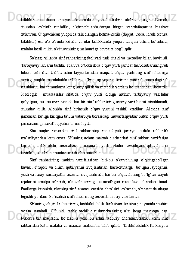 tafakkur   esa   shaxs   tarbiyasi   davomida   paydo   bo‘lishini   alohidauqtirgan.   Demak,
shundan   ko‘rinib   turibdiki,   o‘qituvchilarda,darsga   kirgan   vaqtdafaqattina   hissiyot
xukmron. O‘quvchidan yuqorida ta'kidlangan ketma-ketlik (diqqat, iroda, idrok, xotira,
tafakkur)   esa   o‘z   o‘rnida   kelishi   va   ular   tafakkurida   yuqori   darajali   bilim,   ko‘nikma,
malaka hosil qilish o‘qituvchining mahoratiga bevosita bog‘liqdir.
So‘nggi  yillarda sinf rahbarining faoliyati turli  shakl  va metodlar  bilan boyitildi.
Tarbiyaviy ishlarni tashkil etish va o‘tkazishda o‘quv yurti jamoat tashkilotlarining roli
tobora   oshirildi.   Ushbu   ishni   tayyorlashdan   maqsad   o‘quv   yurtining   sinf   rahbariga
xozirgi vaqtda mamlakatda uzluksiz ta’limning yagona tizimini yaratish borasidagi ish
uslublarini har tomonlama keng joriy qilish va metodik yordam ko‘rsatishdan iboratdir.
Ideologik     muassasalar   sifatida   o‘quv   yurti   oldiga   muhim   tarbiyaviy   vazifalar
qo‘yilgan,   bu   esa   ayni   vaqtda   har   bir   sinf   rahbarining   asosiy   vazifalarni   xisoblanadi,
shunday   qilib.   Alohida   sinf   birlashib   o‘quv   yurtini   tashkil   etadilar.   Aloxida   sinf
jamoalari ko‘lga kiritgan ta’lim vatarbiya borasidagi muvaffaqiyatlar butun o‘quv yurti
jamoasining muvaffaqiyatini ta’minlaydi. 
Shu   nuqtai   nazardan   sinf   rahbarining   ma’suliyati   jamiyat   oldida   rahbarlik
ma’suliyatidan   kam   emas.   SHuning   uchun  maktab   direktorlari   sinf   rahbari   vazifasiga
tajribali,   tashkilotchi,   mexnatsevar,   maxoratli,   yosh   avlodni     sevadigano‘qituvchilarni
tayinlab, ular bilan muntazam ish olib boradilar.
Sinf   rahbarining   muhim   vazifalaridan   biri-bu   o‘quvchining   o‘qishgabo‘lgan
havasi,   e’tiqodi   va   bilim,   qobilyatini   rivojlantirish,   kasb-xunarga     bo‘lgan   layoqatini,
yosh va ruxiy xususiyatlar asosida rivojlantirish, har bir o‘quvchining bo‘lg‘usi xayoti
rejalarini   amalga   oshirish,   o‘quvchilarning     salomatligini   muxofaza   qilishdan   iborat.
Faollarga ishonish, ularning sinf jamoasi orasida obro‘sini ko‘tarish, o‘z vaqtida ularga
tegishli yordam  ko‘rsatish sinf rahbarining bevosita asosiy vazifasidir.
SHuningdek,sinf rahbarining tashkilotchilik funksiyasi  tarbiya jarayonida muhim
vosita   sanaladi.   CHunki,   tashkilotchilik   tushunchasining   o‘zi   keng   maxnoga   ega.
Maxsus   bir   maqsadni   ko‘zlab   u   yoki   bu   ishni   tadbiriy   choralarnitashkil   etish   sinf
rahbaridan katta malaka va maxsus mahoratni talab qiladi. Tashkilotchilik funktsiyasi
26