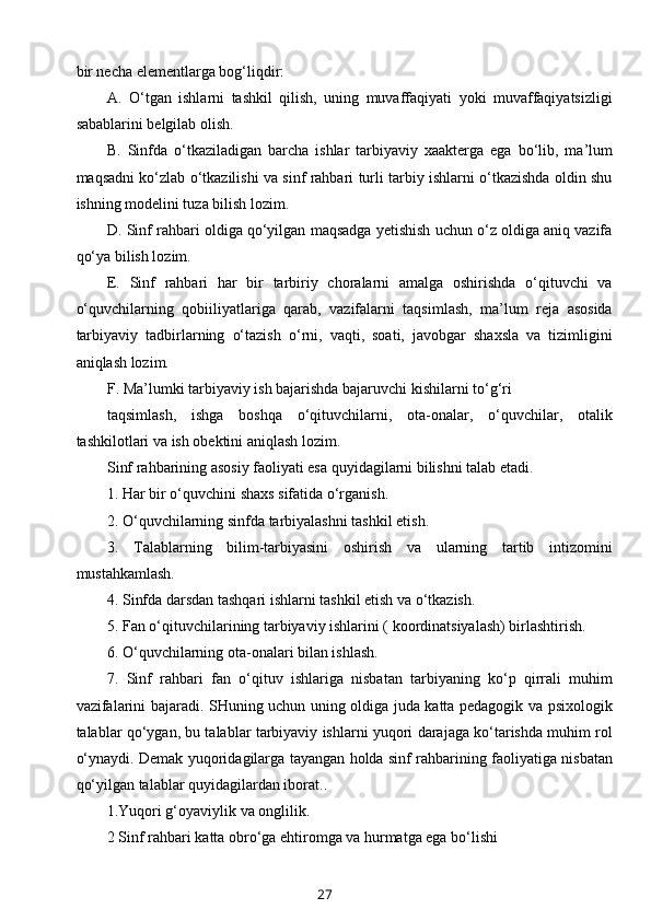 bir necha elementlarga bog‘liqdir:
A.   O‘tgan   ishlarni   tashkil   qilish,   uning   muvaffaqiyati   yoki   muvaffaqiyatsizligi
sabablarini belgilab olish.
B.   Sinfda   o‘tkaziladigan   barcha   ishlar   tarbiyaviy   xaakterga   ega   bo‘lib,   ma’lum
maqsadni ko‘zlab o‘tkazilishi va sinf rahbari turli tarbiy ishlarni o‘tkazishda oldin shu
ishning modelini tuza bilish lozim.
D. Sinf rahbari oldiga qo‘yilgan maqsadga yetishish uchun o‘z oldiga aniq vazifa
qo‘ya bilish lozim.
E.   Sinf   rahbari   har   bir   tarbiriy   choralarni   amalga   oshirishda   o‘qituvchi   va
o‘quvchilarning   qobiiliyatlariga   qarab,   vazifalarni   taqsimlash,   ma’lum   reja   asosida
tarbiyaviy   tadbirlarning   o‘tazish   o‘rni,   vaqti,   soati,   javobgar   shaxsla   va   tizimligini
aniqlash lozim.
F. Ma’lumki tarbiyaviy ish bajarishda bajaruvchi kishilarni to‘g‘ri
taqsimlash,   ishga   boshqa   o‘qituvchilarni,   ota-onalar,   o‘quvchilar,   otalik
tashkilotlari va ish obektini aniqlash lozim.
Sinf rahbarining asosiy faoliyati esa quyidagilarni bilishni talab etadi.
1. Har bir o‘quvchini shaxs sifatida o‘rganish.
2. O‘quvchilarning sinfda tarbiyalashni tashkil etish.
3.   Talablarning   bilim-tarbiyasini   oshirish   va   ularning   tartib   intizomini
mustahkamlash.
4. Sinfda darsdan tashqari ishlarni tashkil etish va o‘tkazish.
5. Fan o‘qituvchilarining tarbiyaviy ishlarini ( koordinatsiyalash) birlashtirish.
6. O‘quvchilarning ota-onalari bilan ishlash.
7.   Sinf   rahbari   fan   o‘qituv   ishlariga   nisbatan   tarbiyaning   ko‘p   qirrali   muhim
vazifalarini bajaradi. SHuning uchun uning oldiga juda katta pedagogik va psixologik
talablar qo‘ygan, bu talablar tarbiyaviy ishlarni yuqori darajaga ko‘tarishda muhim rol
o‘ynaydi. Demak yuqoridagilarga tayangan holda sinf rahbarining faoliyatiga nisbatan
qo‘yilgan talablar quyidagilardan iborat..
1.Yuqori g‘oyaviylik va onglilik.
2 Sinf rahbari katta obro‘ga ehtiromga va hurmatga ega bo‘lishi
27 