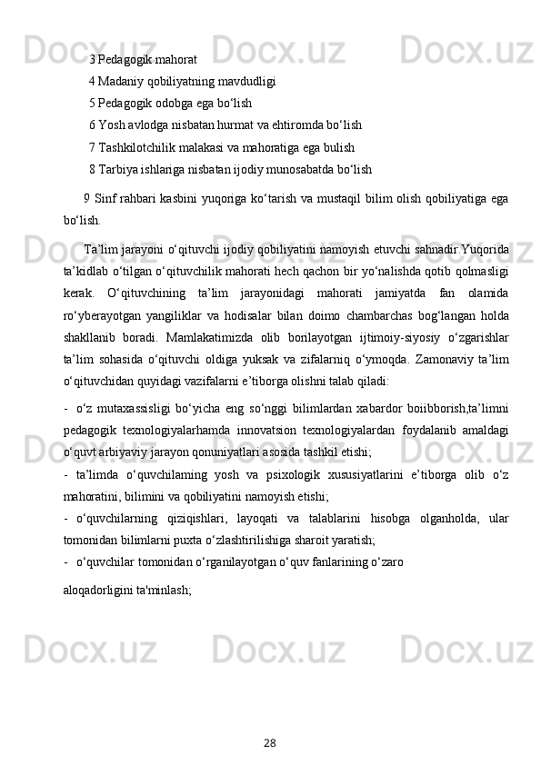 3 Pedagogik mahorat
4 Madaniy qobiliyatning mavdudligi
5 Pedagogik odobga ega bo‘lish
6 Yosh avlodga nisbatan hurmat va ehtiromda bo‘lish
7 Tashkilotchilik malakasi va mahoratiga ega bulish
8 Tarbiya ishlariga nisbatan ijodiy munosabatda bo‘lish
9 Sinf rahbari kasbini  yuqoriga ko‘tarish va mustaqil  bilim olish qobiliyatiga ega
bo‘lish.
Ta’lim jarayoni o‘qituvchi ijodiy qobiliyatini namoyish etuvchi sahnadir.Yuqorida
ta’kidlab o‘tilgan o‘qituvchilik mahorati hech qachon bir yo‘nalishda qotib qolmasligi
kerak.   O‘qituvchining   ta’lim   jarayonidagi   mahorati   jamiyatda   fan   olamida
ro‘yberayotgan   yangiliklar   va   hodisalar   bilan   doimo   chambarchas   bog‘langan   holda
shakllanib   boradi.   Mamlakatimizda   olib   borilayotgan   ijtimoiy-siyosiy   o‘zgarishlar
ta’lim   sohasida   o‘qituvchi   oldiga   yuksak   va   zifalarniq   o‘ymoqda.   Zamonaviy   ta’lim
o‘qituvchidan quyidagi vazifalarni e’tiborga olishni talab qiladi:
- o‘z   mutaxassisligi   bo‘yicha   eng   so‘nggi   bilimlardan   xabardor   boiibborish,ta’limni
pedagogik   texnologiyalarhamda   innovatsion   texnologiyalardan   foydalanib   amaldagi
o‘quvt arbiyaviy jarayon qonuniyatlari asosida tashkil etishi;
- ta’limda   o‘quvchilaming   yosh   va   psixologik   xususiyatlarini   e’tiborga   olib   o‘z
mahoratini, bilimini va qobiliyatini namoyish etishi;
- o‘quvchilarning   qiziqishlari,   layoqati   va   talablarini   hisobga   olganholda,   ular
tomonidan bilimlarni puxta o‘zlashtirilishiga sharoit yaratish;
- o‘quvchilar tomonidan o‘rganilayotgan o‘quv fanlarining o‘zaro
aloqadorligini  ta'minlash;
28