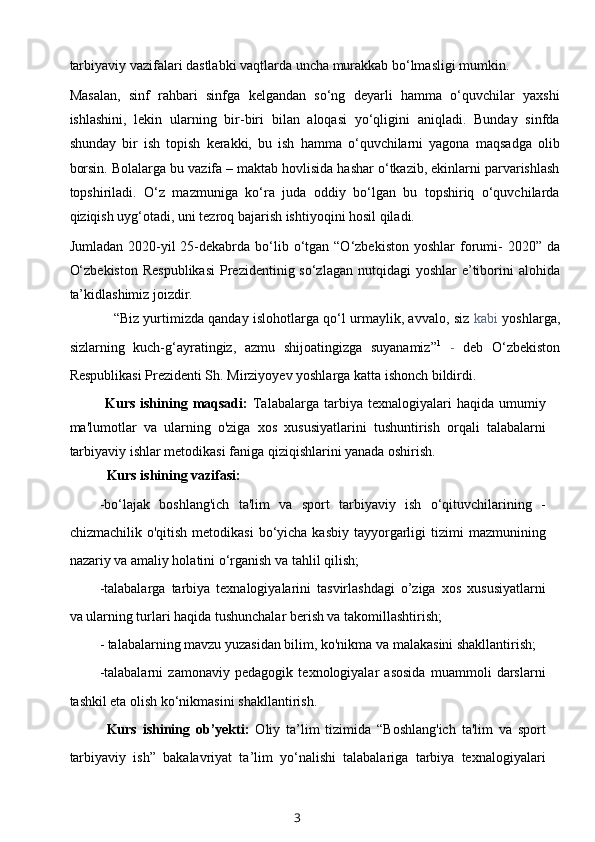 tarbiyaviy vazifalari dastlabki vaqtlarda uncha murakkab bo‘lmasligi mumkin.
Masalan,   sinf   rahbari   sinfga   kelgandan   so‘ng   deyarli   hamma   o‘quvchilar   yaxshi
ishlashini,   lekin   ularning   bir-biri   bilan   aloqasi   yo‘qligini   aniqladi.   Bunday   sinfda
shunday   bir   ish   topish   kerakki,   bu   ish   hamma   o‘quvchilarni   yagona   maqsadga   olib
borsin. Bolalarga bu vazifa – maktab hovlisida hashar o‘tkazib, ekinlarni parvarishlash
topshiriladi.   O‘z   mazmuniga   ko‘ra   juda   oddiy   bo‘lgan   bu   topshiriq   o‘quvchilarda
qiziqish uyg‘otadi, uni tezroq bajarish ishtiyoqini hosil qiladi.
Jumladan  2020-yil   25-dekabrda  bo‘lib  o‘tgan  “O‘zbekiston  yoshlar   forumi-   2020”  da
O‘zbekiston  Respublikasi  Prezidentinig so‘zlagan  nutqidagi  yoshlar  e’tiborini  alohida
ta’kidlashimiz joizdir.
“Biz yurtimizda qanday islohotlarga qo‘l urmaylik, avvalo, siz   kabi   yoshlarga,
sizlarning   kuch-g‘ayratingiz,   azmu   shijoatingizga   suyanamiz” 1
  -   deb   O‘zbekiston
Respublikasi Prezidenti Sh. Mirziyoyev yoshlarga katta ishonch bildirdi.
Kurs  ishining  maqsadi:   Talabalarga   tarbiya  texnalogiyalari  haqida  umumiy
ma'lumotlar   va   ularning   o'ziga   xos   xususiyatlarini   tushuntirish   orqali   talabalarni
tarbiyaviy ishlar metodikasi faniga qiziqishlarini yanada oshirish.
Kurs ishining vazifasi:
-bo‘lajak   boshlang'ich   ta'lim   va   sport   tarbiyaviy   ish   o‘qituvchilarining   -
chizmachilik  o'qitish  metodikasi   bo‘yicha  kasbiy  tayyorgarligi   tizimi   mazmunining
nazariy va amaliy holatini o‘rganish va tahlil qilish;
-talabalarga   tarbiya   texnalogiyalarini   tasvirlashdagi   o’ziga   xos   xususiyatlarni
va ularning turlari haqida tushunchalar berish va takomillashtirish;
- talabalarning mavzu yuzasidan bilim, ko'nikma va malakasini shakllantirish;
-talabalarni   zamonaviy   pedagogik   texnologiyalar   asosida   muammoli   darslarni
tashkil eta olish ko‘nikmasini shakllantirish.
Kurs   ishining   ob’yekti:   Oliy   ta’lim   tizimida   “Boshlang'ich   ta'lim   va   sport
tarbiyaviy   ish”   bakalavriyat   ta’lim   yo‘nalishi   talabalariga   tarbiya   texnalogiyalari
3 