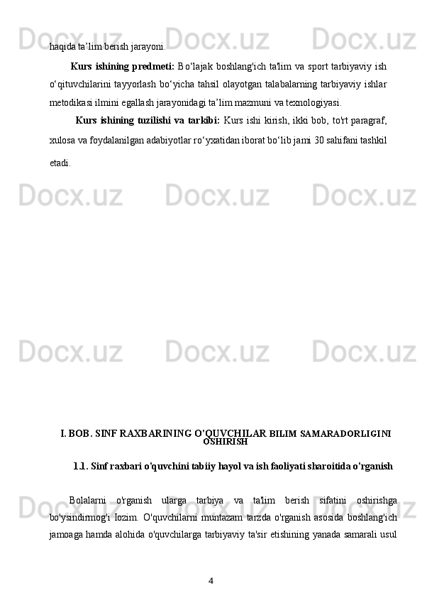 haqida ta’lim berish jarayoni.
Kurs   ishining   predmeti:   Bo‘lajak   boshlang'ich   ta'lim   va   sport   tarbiyaviy  ish
o‘qituvchilarini   tayyorlash   bo‘yicha  tahsil   olayotgan   talabalarning  tarbiyaviy   ishlar
metodikasi ilmini egallash jarayonidagi ta’lim mazmuni va texnologiyasi.
Kurs ishining tuzilishi  va tarkibi:   Kurs ishi  kirish, ikki  bob, to'rt paragraf,
xulosa va foydalanilgan adabiyotlar ro‘yxatidan iborat bo‘lib jami 30 sahifani tashkil
etadi.        
                
I. BOB. SINF RAXBARINING O'QUVCHILAR  BILIM SAMARADORLIGINI
OSHIRISH
1.1.  Sinf raxbari o'quvchin i tabiiy hayol va ish faoliyati sharoitida o'rganish
Bolalarni   o'rganish   ularga   tarbiya   va   ta'lim   berish   sifatini   oshirishga
bo'ysindirmog'i   Iozim.   O'quvchilarni   muntazam   tarzda   o'rganish   asosida   boshlang'ich
jamoaga hamda alohida o'quvchilarga tarbiyaviy ta'sir etishining yanada samarali usul
4