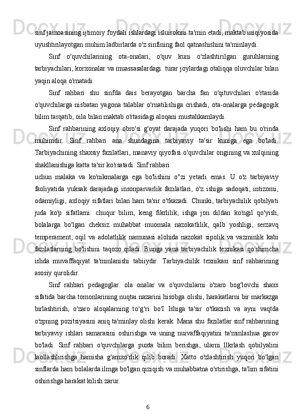 sinf jamoasining ijtimoiy foydali ishlardagi isluirokini ta'min etadi, maktab iniqiyosida
uyushtirilayotgan muhim ladbirlarda o'z sinfining faol qatnashishini ta'minlaydi.
Sinf   o'quvchilarining   ota-onalari,   o'quv   kuni   o'zlashtirilgan   guruhlarning
tarbiyachilari, korxonalar va muassasalardagi. turar joylardagi otaliqqa oluvchilar bilan
yaqin aloqa o'rnatadi.
Sinf   rahbari   shu   sinfda   dais   berayotgan   barcha   fan   o'qituvchilari   o'rtasida
o'quvchilarga   nisbatan   yagona   talablar   o'rnatilishiga   crishadi,   ota-onalarga   pedagogik
bilim tarqatib, oila bilan maktab o'rtasidagi aloqani mustahkamlaydi.
Sinf   rahbarining   axloqiy   obro'si   g'oyat   darajada   yuqori   bo'lishi   ham   bu   o'rinda
muhimdir.   Sinf   rahbari   ana   shundagina   tarbiyaviy   ta'sir   kuniga   ega   bo'ladi.
Tarbiyachining shaxsiy fazilatlari, manaviy qiyofasi o'quvchilar ongining va xulqining
shakllanishiga katta ta'sir ko'rsatadi. Sinf rahbari
uchun   malaka   va   ko'nikmalarga   ega   bo'lishini   o"zi   yetarli   emas.   U   o'z   tarbiyaviy
faoliyatida   yuksak   darajadagi   insonparvarlik   fazilatlari,   o'z   ishiga   sadoqati,   intizomi,
odamiyligi, axloqiy sifatlari  bilan ham  ta'sir  o'tkazadi. Chunki,  tarbiyachilik qobilyati
juda   ko'p   sifatlarni:   chuqur   bilim,   keng   fikrlilik,   ishga   jon   dildan   ko'ngil   qo'yish,
bolalarga   bo'lgan   cheksiz   muhabbat   muomala   nazokatlilik,   qalb   yoshligi,   serzavq
temperament,   oqil   va   adolatlilik   namunasi   alohida   nazokat   sipolik   va   vazminlik   kabi
fazilatlarning   bo'lishini   taqozo   qiladi.   Bunga   yana   tarbiyachilik   texnikasi   qo'shimcha
ishda   muvaffaqiyat   ta'minlanishi   tabiiydir.   Tarbiyachilik   texnikasi   sinf   rahbarining
asosiy qurolidir.
Sinf   rahbari   pedagoglar.   ola   onalar   va   o'quvchilarni   o'zaro   bog'lovchi   shaxs
sifatida barcha tomonlarining nuqtai nazarini hisobga olishi, harakatlarni bir markazga
birlashtirish,   o'zaro   aloqalarning   to'g'ri   bo'I   Ishiga   ta'sir   o'tkazish   va   ayni   vaqtda
o'zpning pozitsiyasini aniq ta'minlay olishi kerak. Mana shu fazilatlar sinf rahbarining
tarbiyaviy   ishlari   samarasini   oshirishga   va   uning   nuivaffaqiyatini   ta'minlashua   garov
bo'ladi.   Sinf   rahbari   o'quvchilarga   puxta   bilim   berishga,   ularni   llkrlash   qobilyalini
laollashlirishga   hamisha   g'amxo'rlik   qilib   boradi.   Xatto   o'zlashtirish   yuqori   bo'lgan
sinflarda ham bolalarda ilmga bo'lgan qiziqish va muhabbatna o'stirishga, ta'lim sifatini
oshirishga harakat kilish zarur.
6